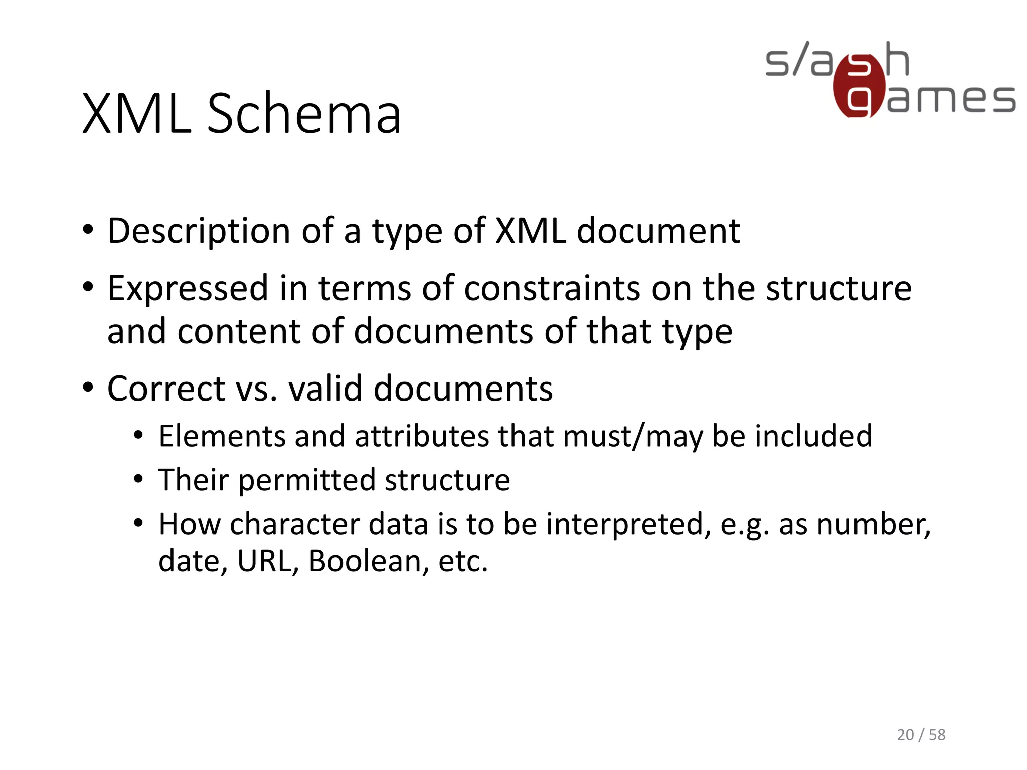 XML Schema
• Description of a type of XML document
• Expressed in terms of constraints on the structure
and content of documents of that type
• Correct vs. valid documents
• Elements and attributes that must/may be included
• Their permitted structure
• How character data is to be interpreted, e.g. as number,
date, URL, Boolean, etc.
20 / 58
 
