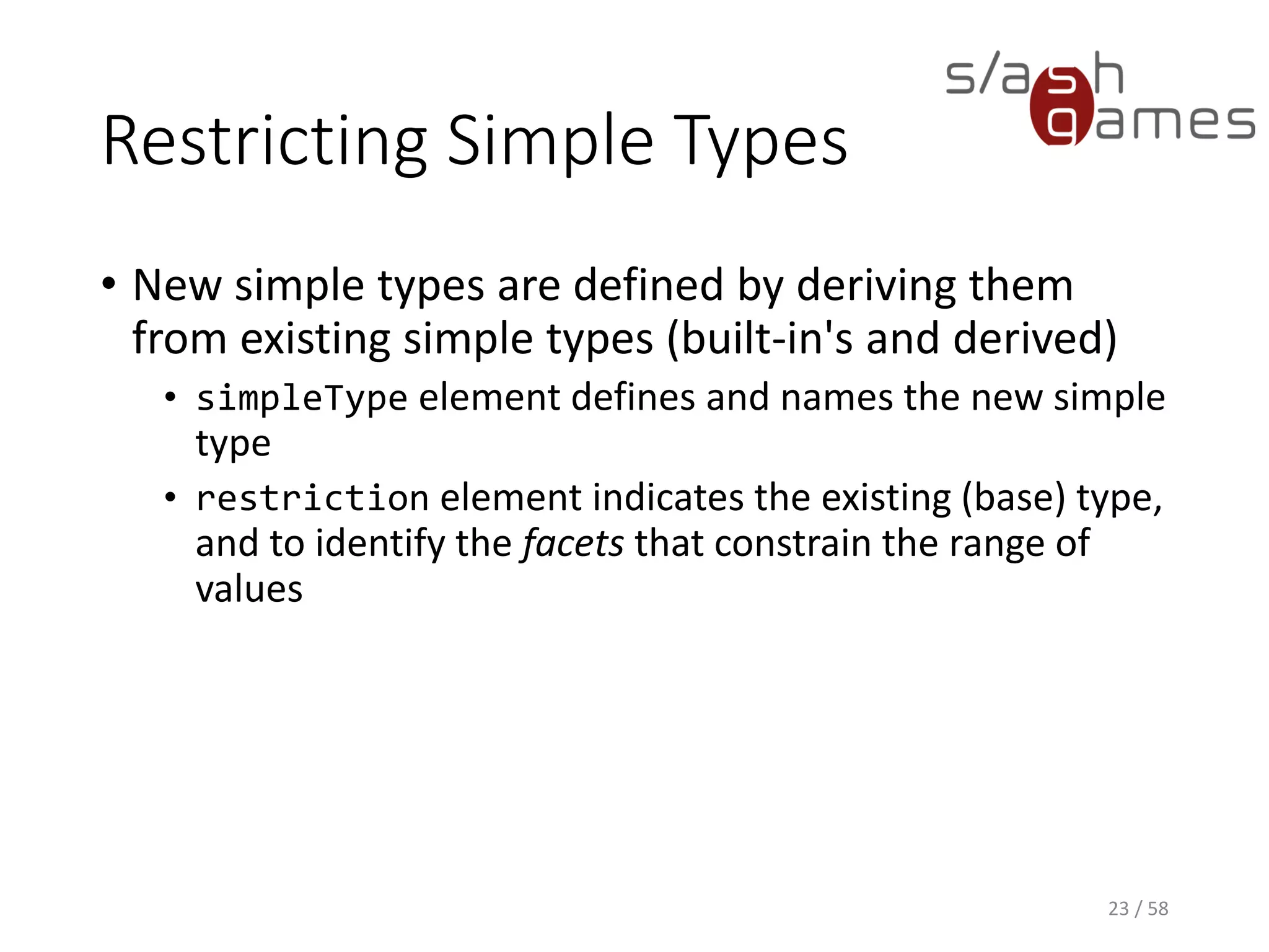 Restricting Simple Types
• New simple types are defined by deriving them
from existing simple types (built-in's and derived)
• simpleType element defines and names the new simple
type
• restriction element indicates the existing (base) type,
and to identify the facets that constrain the range of
values
23 / 58
 