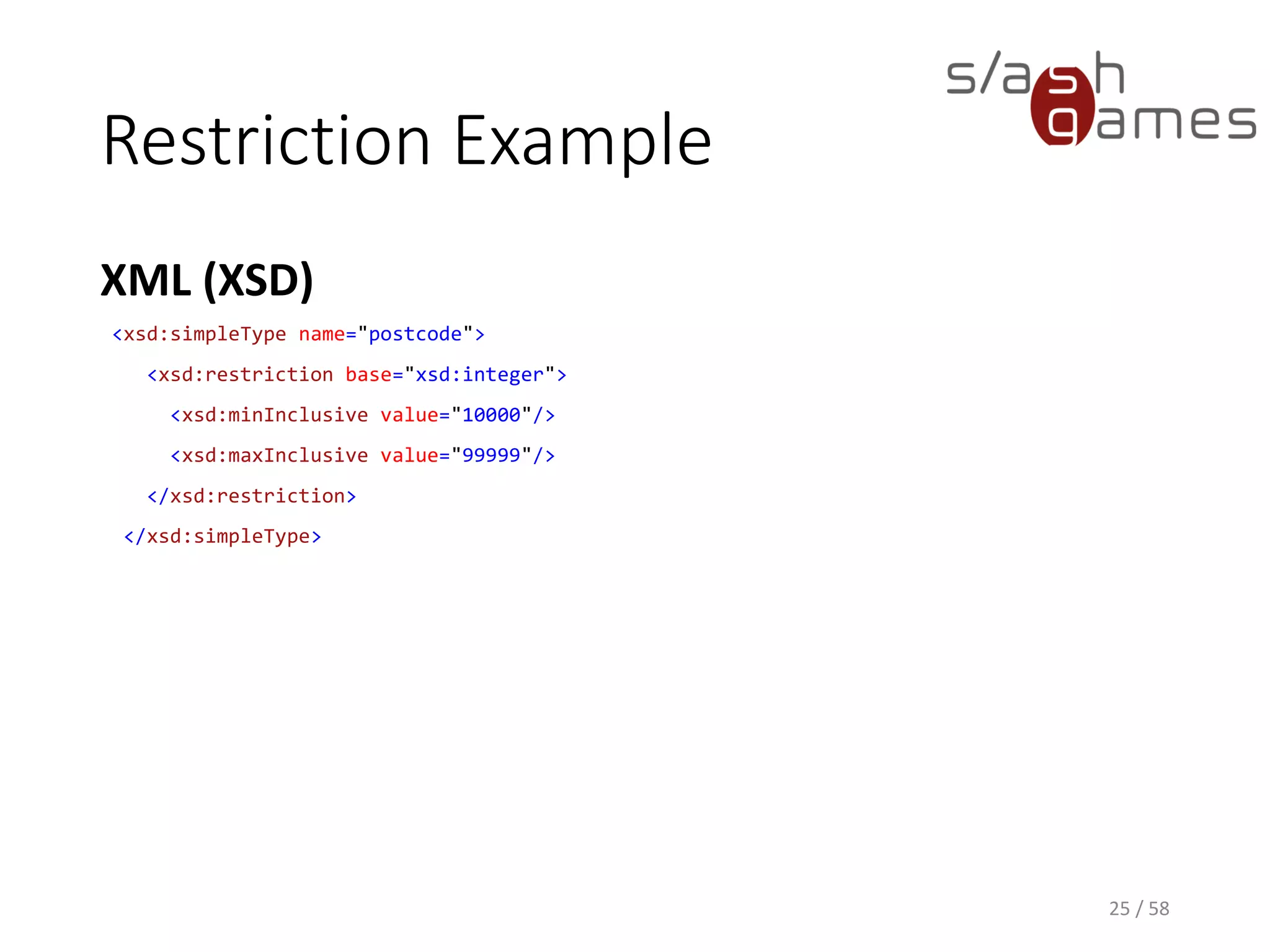 Restriction Example
XML (XSD)
25 / 58
<xsd:simpleType name="postcode">
<xsd:restriction base="xsd:integer">
<xsd:minInclusive value="10000"/>
<xsd:maxInclusive value="99999"/>
</xsd:restriction>
</xsd:simpleType>
 