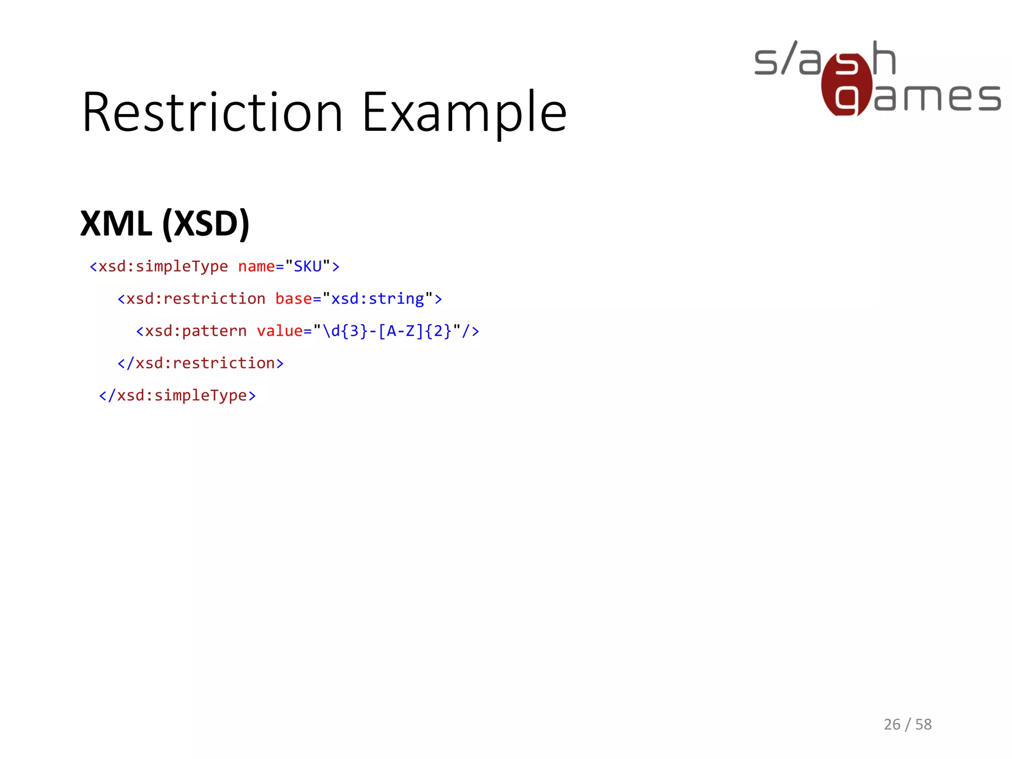 Restriction Example
XML (XSD)
26 / 58
<xsd:simpleType name="SKU">
<xsd:restriction base="xsd:string">
<xsd:pattern value="d{3}-[A-Z]{2}"/>
</xsd:restriction>
</xsd:simpleType>
 