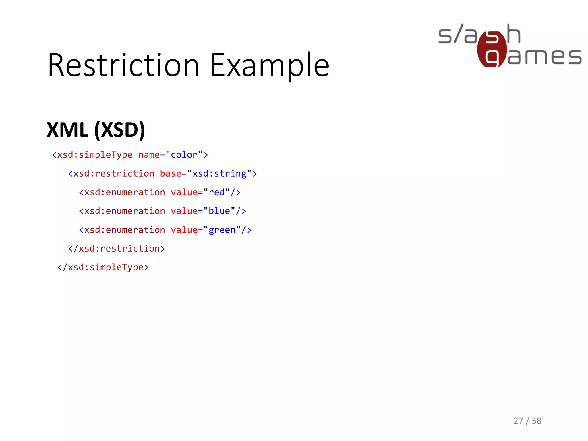 Restriction Example
XML (XSD)
27 / 58
<xsd:simpleType name="color">
<xsd:restriction base="xsd:string">
<xsd:enumeration value="red"/>
<xsd:enumeration value="blue"/>
<xsd:enumeration value="green"/>
</xsd:restriction>
</xsd:simpleType>
 