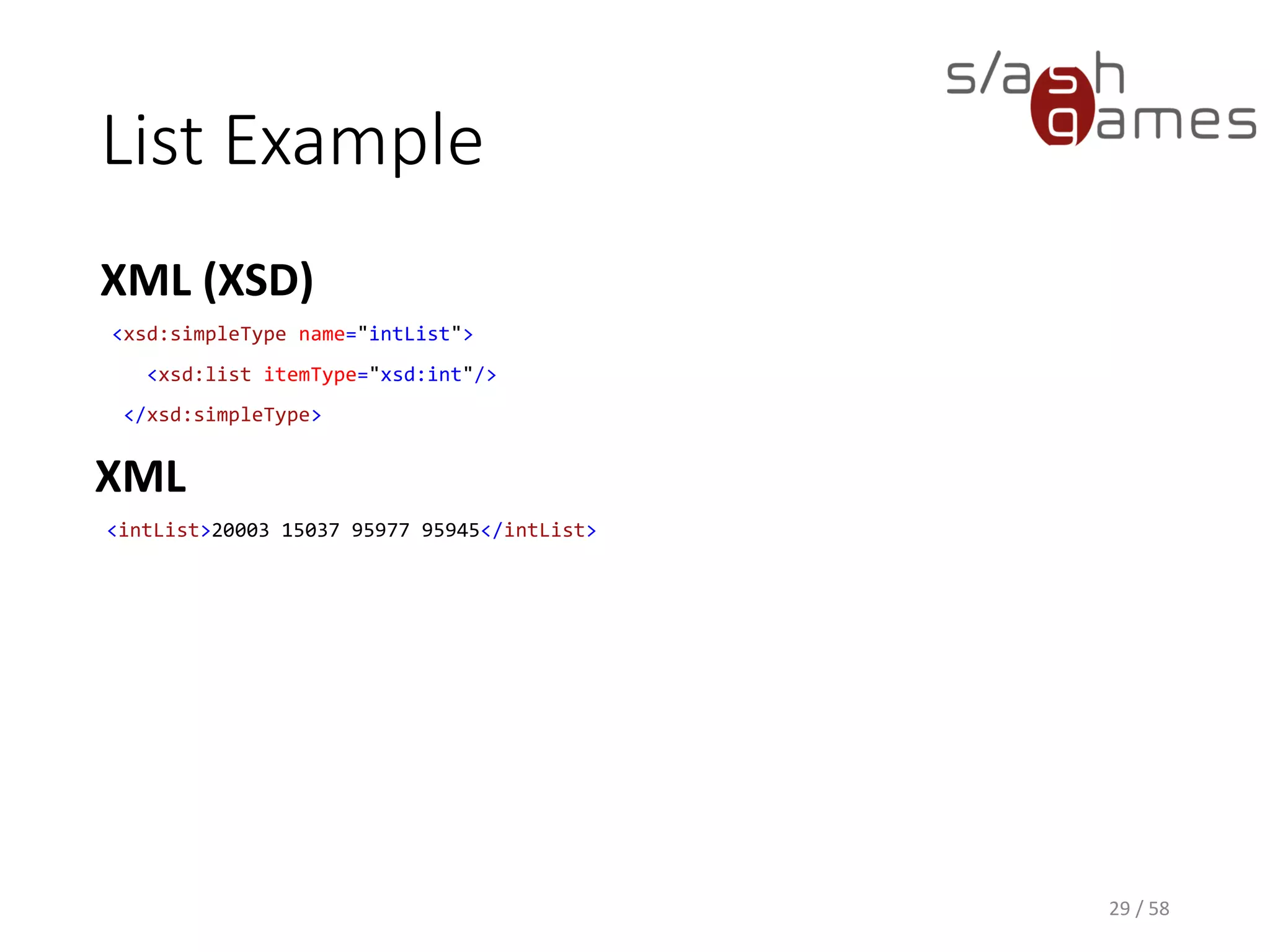 List Example
XML (XSD)
29 / 58
<xsd:simpleType name="intList">
<xsd:list itemType="xsd:int"/>
</xsd:simpleType>
XML
<intList>20003 15037 95977 95945</intList>
 