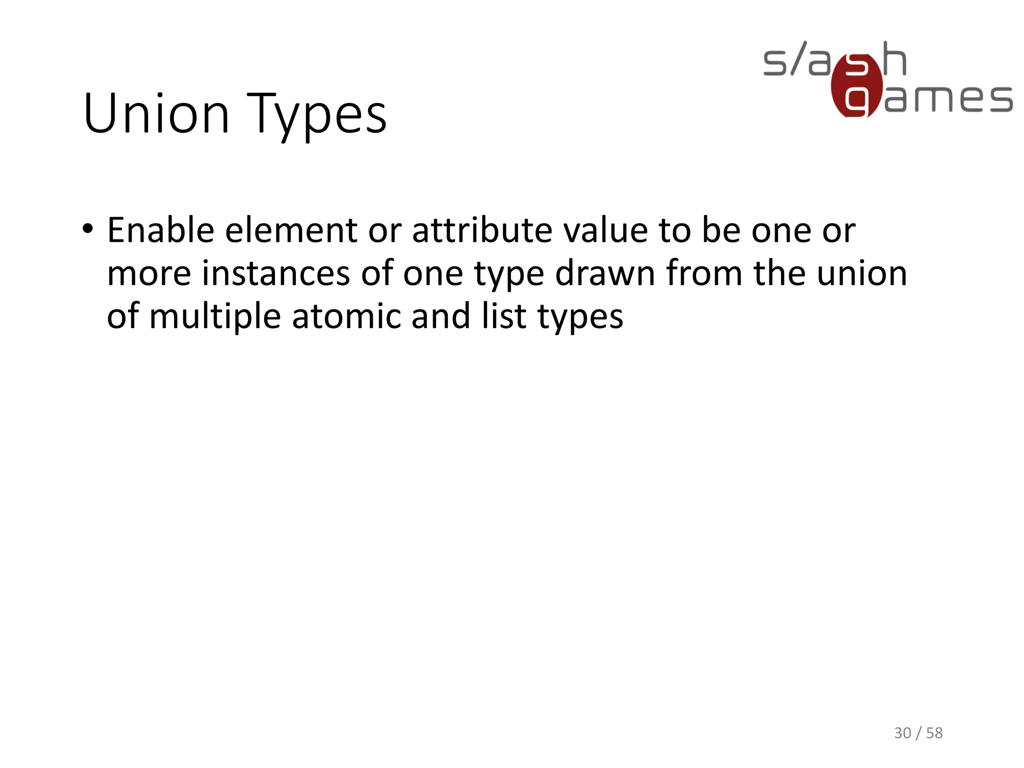 Union Types
• Enable element or attribute value to be one or
more instances of one type drawn from the union
of multiple atomic and list types
30 / 58
 