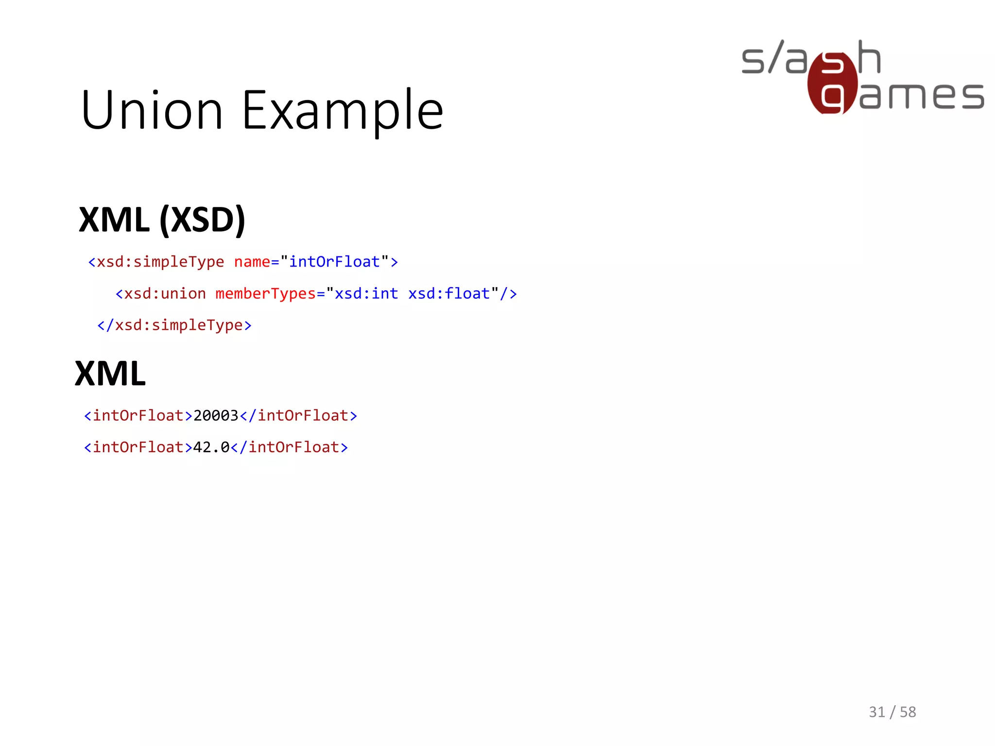 Union Example
XML (XSD)
31 / 58
<xsd:simpleType name="intOrFloat">
<xsd:union memberTypes="xsd:int xsd:float"/>
</xsd:simpleType>
XML
<intOrFloat>20003</intOrFloat>
<intOrFloat>42.0</intOrFloat>
 