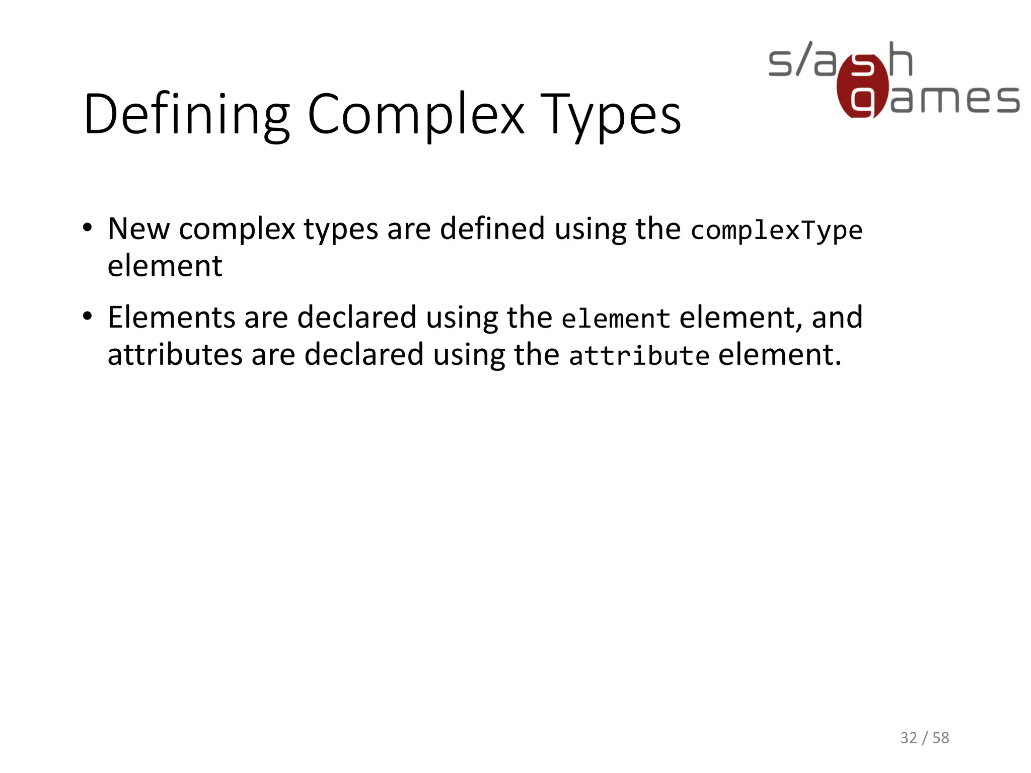 Defining Complex Types
• New complex types are defined using the complexType
element
• Elements are declared using the element element, and
attributes are declared using the attribute element.
32 / 58
 