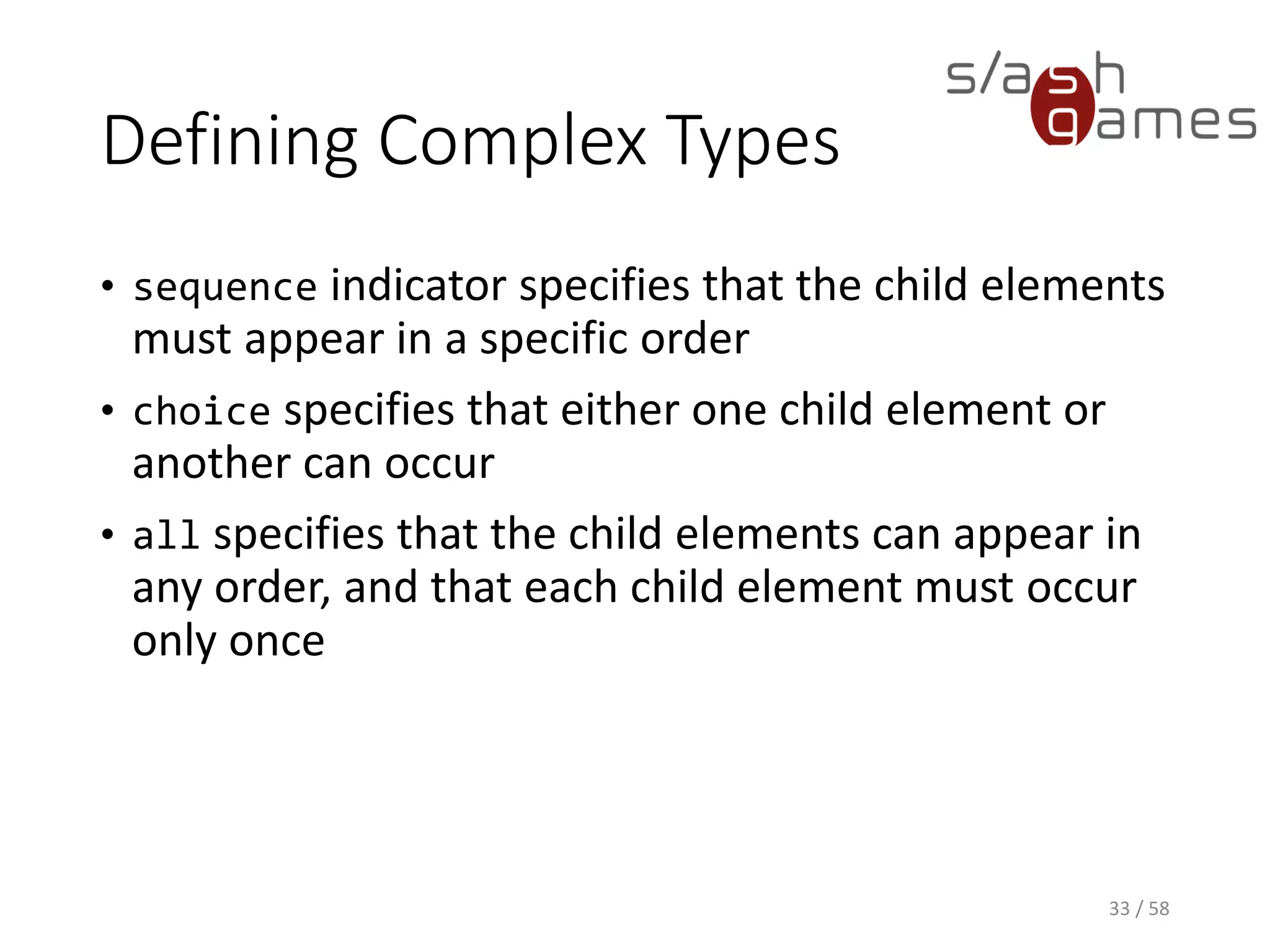 Defining Complex Types
• sequence indicator specifies that the child elements
must appear in a specific order
• choice specifies that either one child element or
another can occur
• all specifies that the child elements can appear in
any order, and that each child element must occur
only once
33 / 58
 