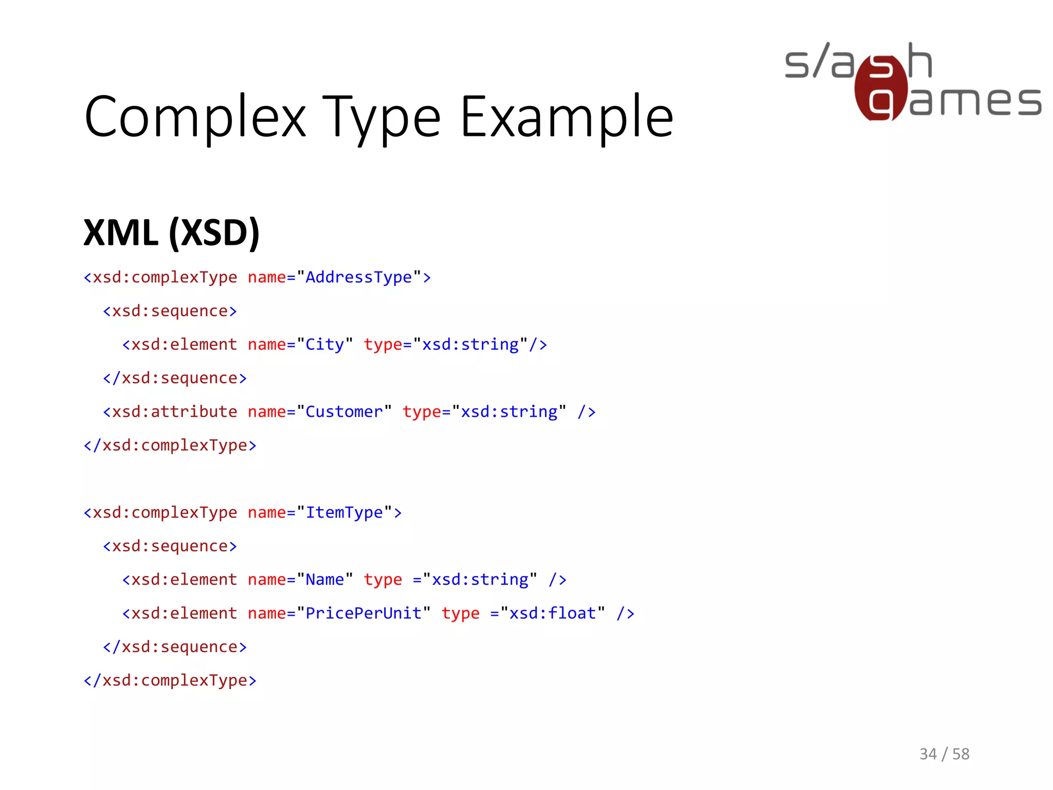 Complex Type Example
XML (XSD)
34 / 58
<xsd:complexType name="AddressType">
<xsd:sequence>
<xsd:element name="City" type="xsd:string"/>
</xsd:sequence>
<xsd:attribute name="Customer" type="xsd:string" />
</xsd:complexType>
<xsd:complexType name="ItemType">
<xsd:sequence>
<xsd:element name="Name" type ="xsd:string" />
<xsd:element name="PricePerUnit" type ="xsd:float" />
</xsd:sequence>
</xsd:complexType>
 