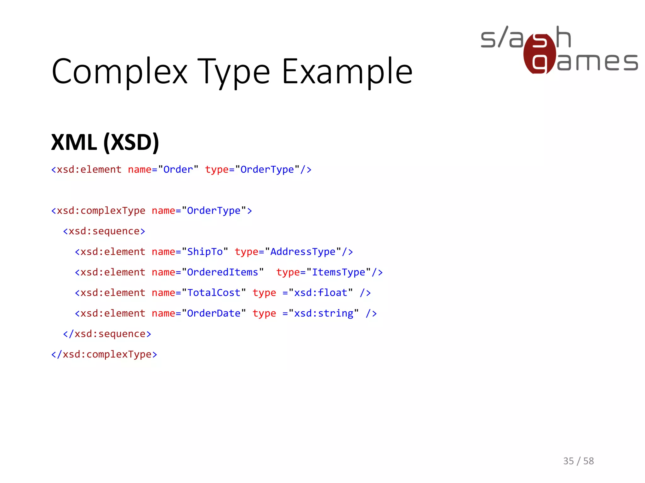 Complex Type Example
XML (XSD)
35 / 58
<xsd:element name="Order" type="OrderType"/>
<xsd:complexType name="OrderType">
<xsd:sequence>
<xsd:element name="ShipTo" type="AddressType"/>
<xsd:element name="OrderedItems" type="ItemsType"/>
<xsd:element name="TotalCost" type ="xsd:float" />
<xsd:element name="OrderDate" type ="xsd:string" />
</xsd:sequence>
</xsd:complexType>
 