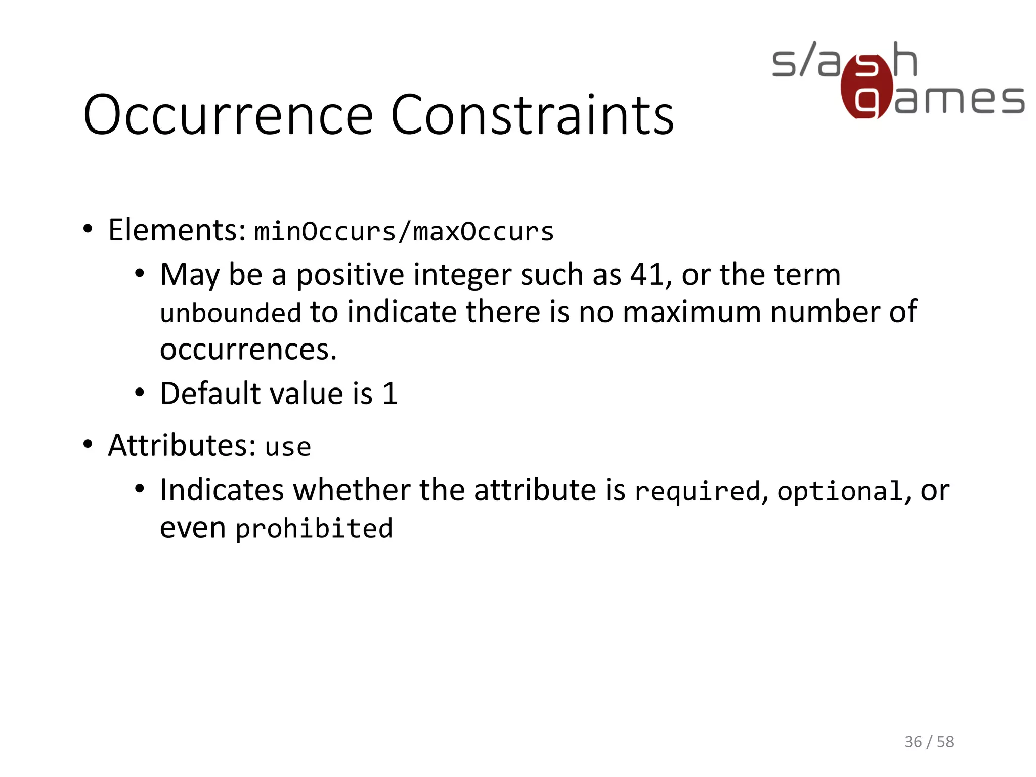 Occurrence Constraints
• Elements: minOccurs/maxOccurs
• May be a positive integer such as 41, or the term
unbounded to indicate there is no maximum number of
occurrences.
• Default value is 1
• Attributes: use
• Indicates whether the attribute is required, optional, or
even prohibited
36 / 58
 