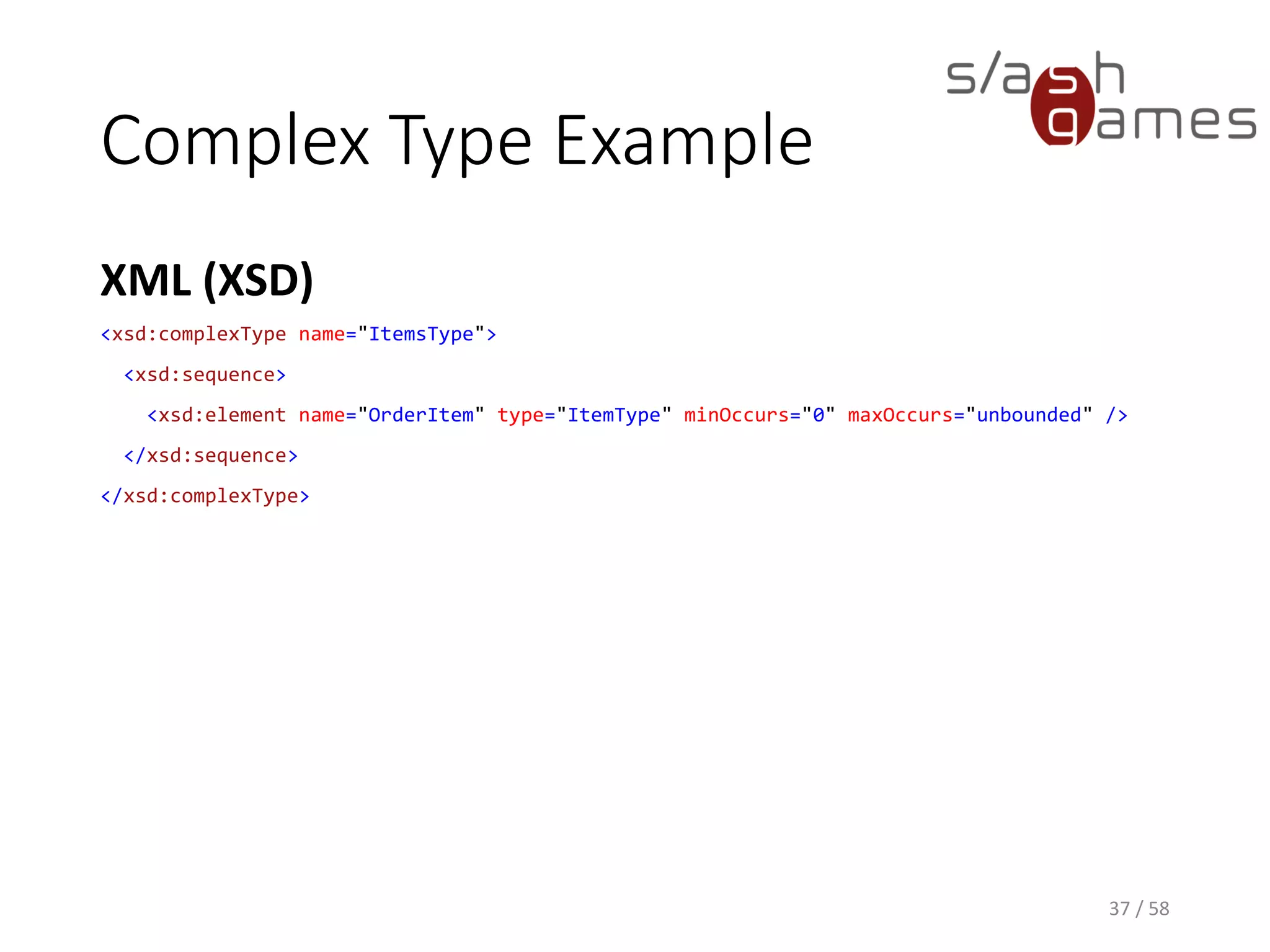 Complex Type Example
XML (XSD)
37 / 58
<xsd:complexType name="ItemsType">
<xsd:sequence>
<xsd:element name="OrderItem" type="ItemType" minOccurs="0" maxOccurs="unbounded" />
</xsd:sequence>
</xsd:complexType>
 