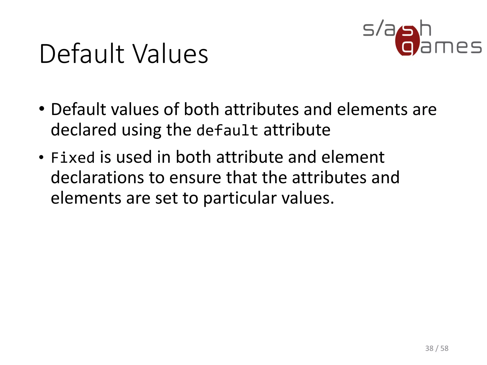 Default Values
• Default values of both attributes and elements are
declared using the default attribute
• Fixed is used in both attribute and element
declarations to ensure that the attributes and
elements are set to particular values.
38 / 58
 