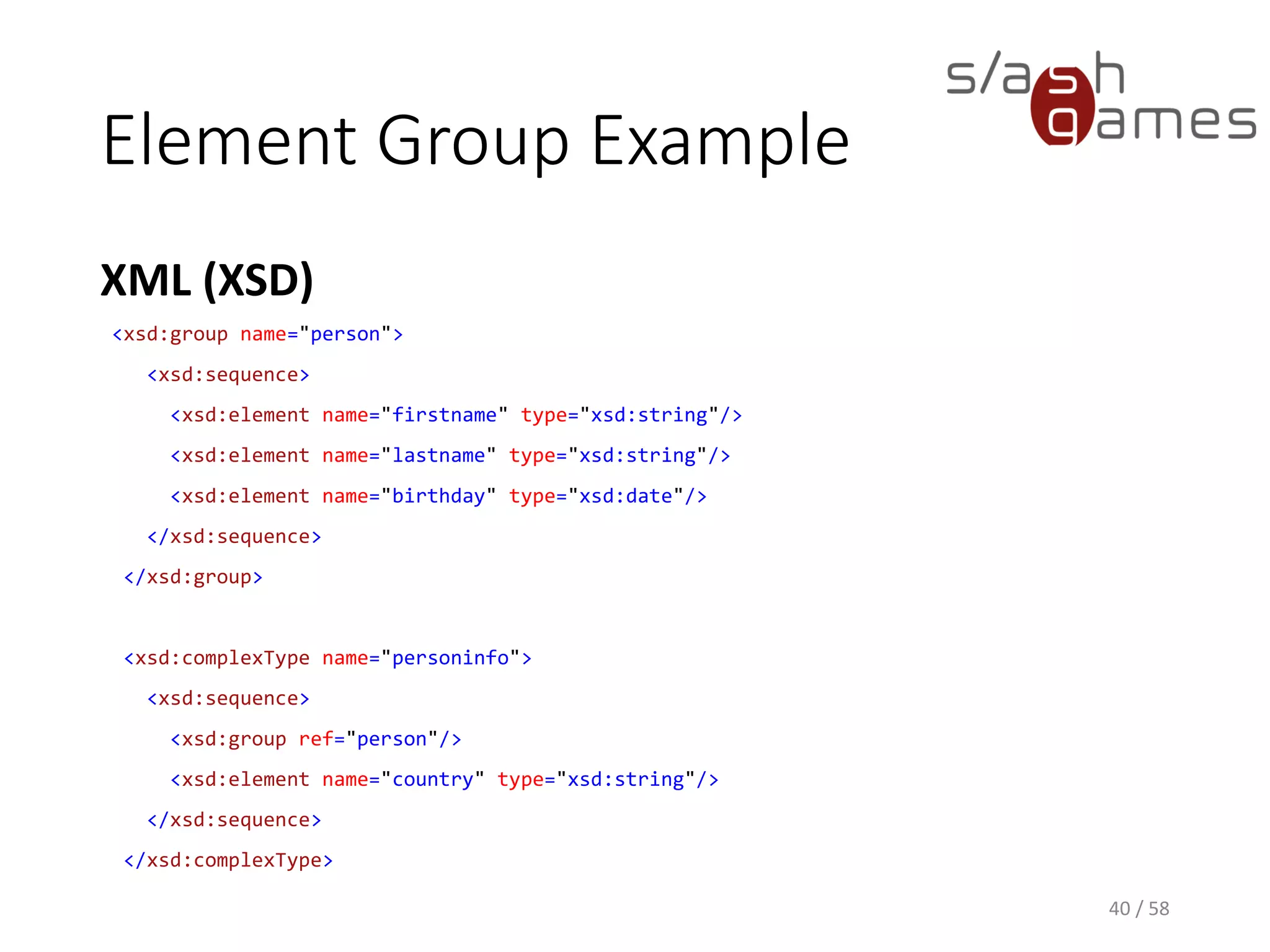 Element Group Example
XML (XSD)
40 / 58
<xsd:group name="person">
<xsd:sequence>
<xsd:element name="firstname" type="xsd:string"/>
<xsd:element name="lastname" type="xsd:string"/>
<xsd:element name="birthday" type="xsd:date"/>
</xsd:sequence>
</xsd:group>
<xsd:complexType name="personinfo">
<xsd:sequence>
<xsd:group ref="person"/>
<xsd:element name="country" type="xsd:string"/>
</xsd:sequence>
</xsd:complexType>
 
