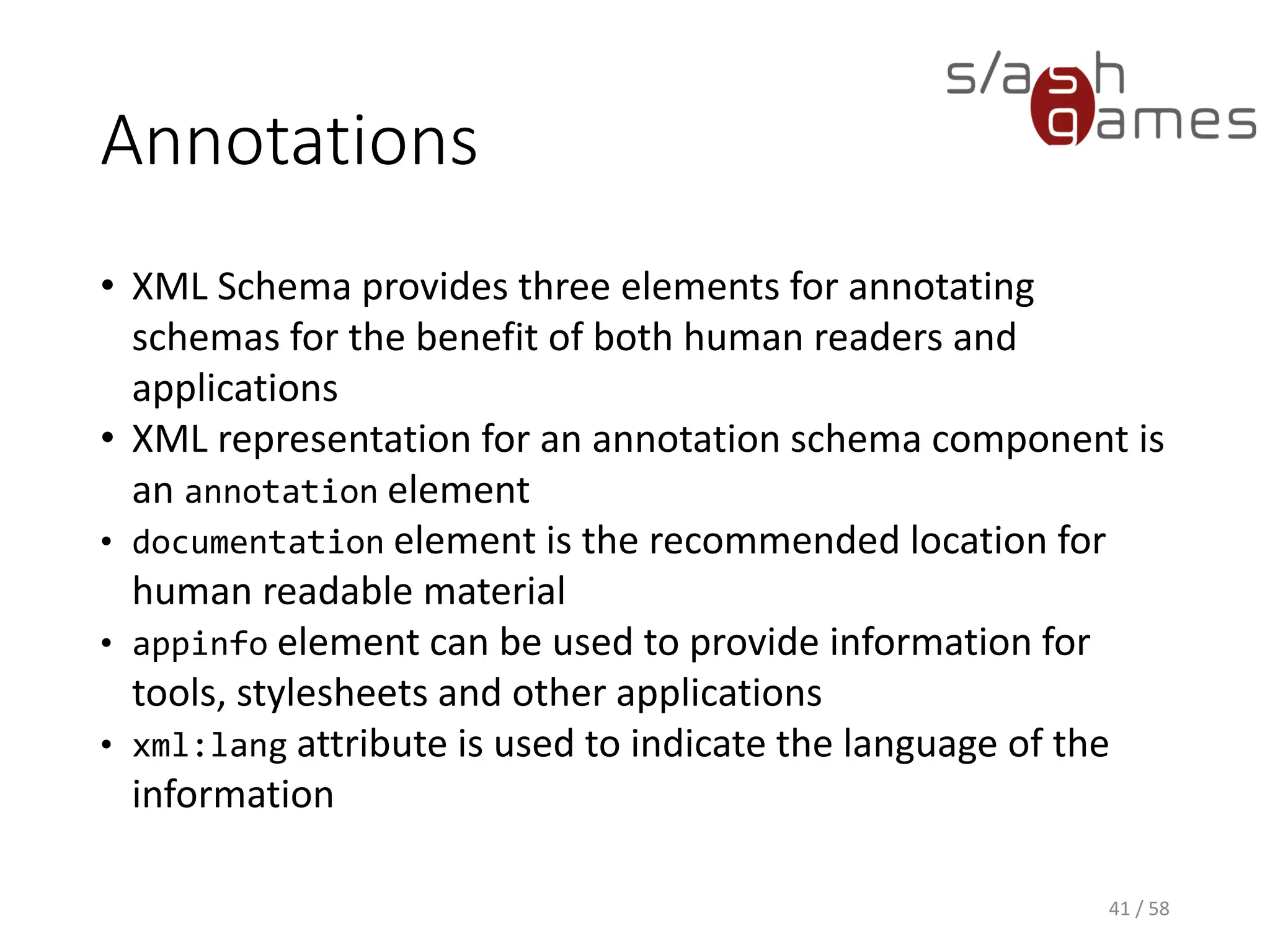 Annotations
• XML Schema provides three elements for annotating
schemas for the benefit of both human readers and
applications
• XML representation for an annotation schema component is
an annotation element
• documentation element is the recommended location for
human readable material
• appinfo element can be used to provide information for
tools, stylesheets and other applications
• xml:lang attribute is used to indicate the language of the
information
41 / 58
 