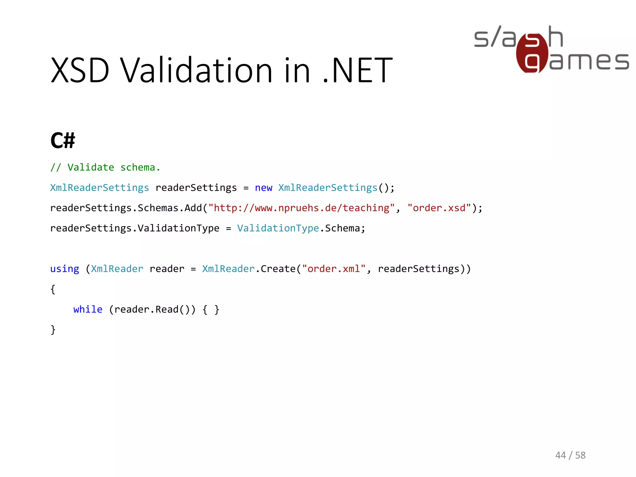 XSD Validation in .NET
C#
44 / 58
// Validate schema.
XmlReaderSettings readerSettings = new XmlReaderSettings();
readerSettings.Schemas.Add("http://www.npruehs.de/teaching", "order.xsd");
readerSettings.ValidationType = ValidationType.Schema;
using (XmlReader reader = XmlReader.Create("order.xml", readerSettings))
{
while (reader.Read()) { }
}
 