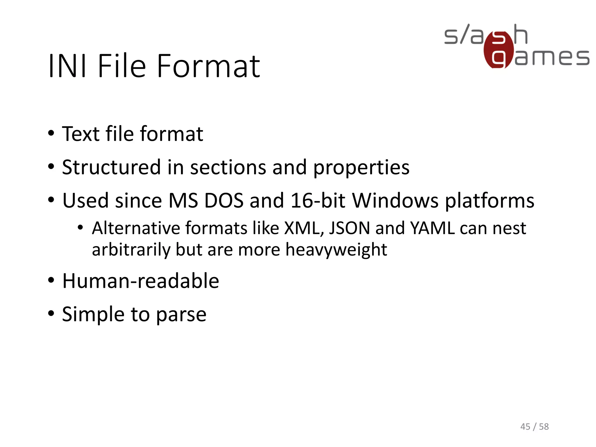 INI File Format
• Text file format
• Structured in sections and properties
• Used since MS DOS and 16-bit Windows platforms
• Alternative formats like XML, JSON and YAML can nest
arbitrarily but are more heavyweight
• Human-readable
• Simple to parse
45 / 58
 