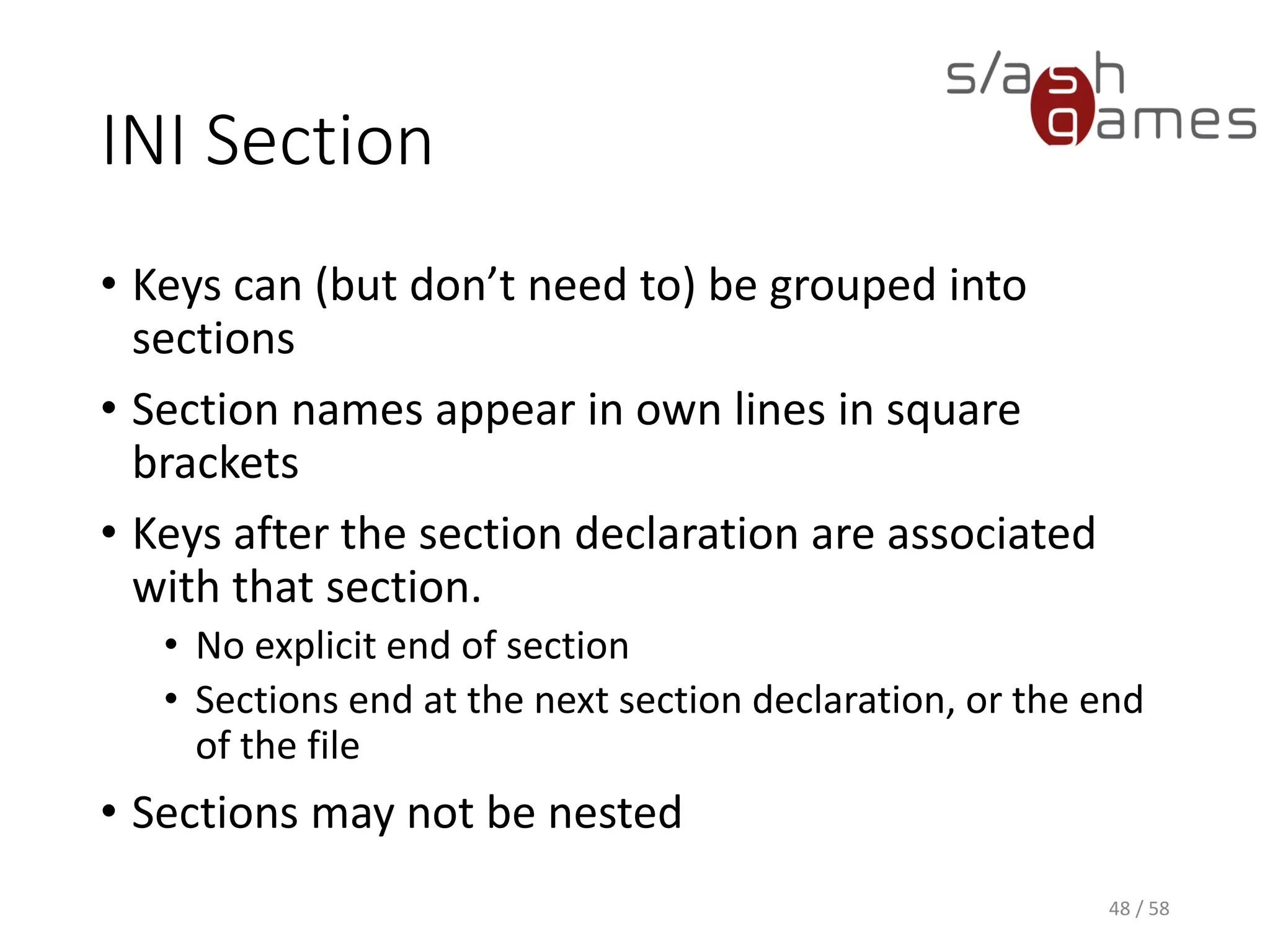 INI Section
• Keys can (but don’t need to) be grouped into
sections
• Section names appear in own lines in square
brackets
• Keys after the section declaration are associated
with that section.
• No explicit end of section
• Sections end at the next section declaration, or the end
of the file
• Sections may not be nested
48 / 58
 