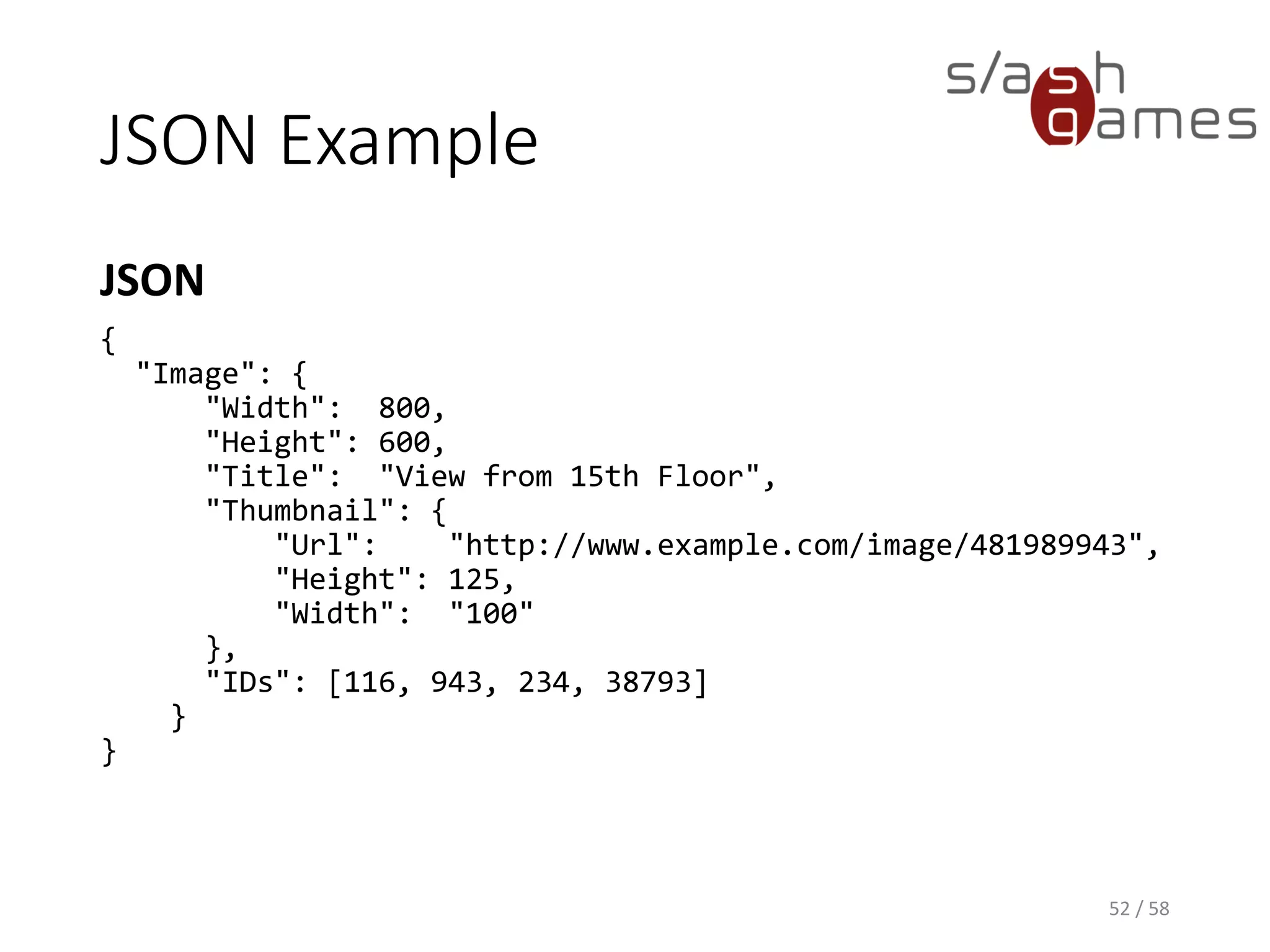JSON Example
JSON
52 / 58
{
"Image": {
"Width": 800,
"Height": 600,
"Title": "View from 15th Floor",
"Thumbnail": {
"Url": "http://www.example.com/image/481989943",
"Height": 125,
"Width": "100"
},
"IDs": [116, 943, 234, 38793]
}
}
 