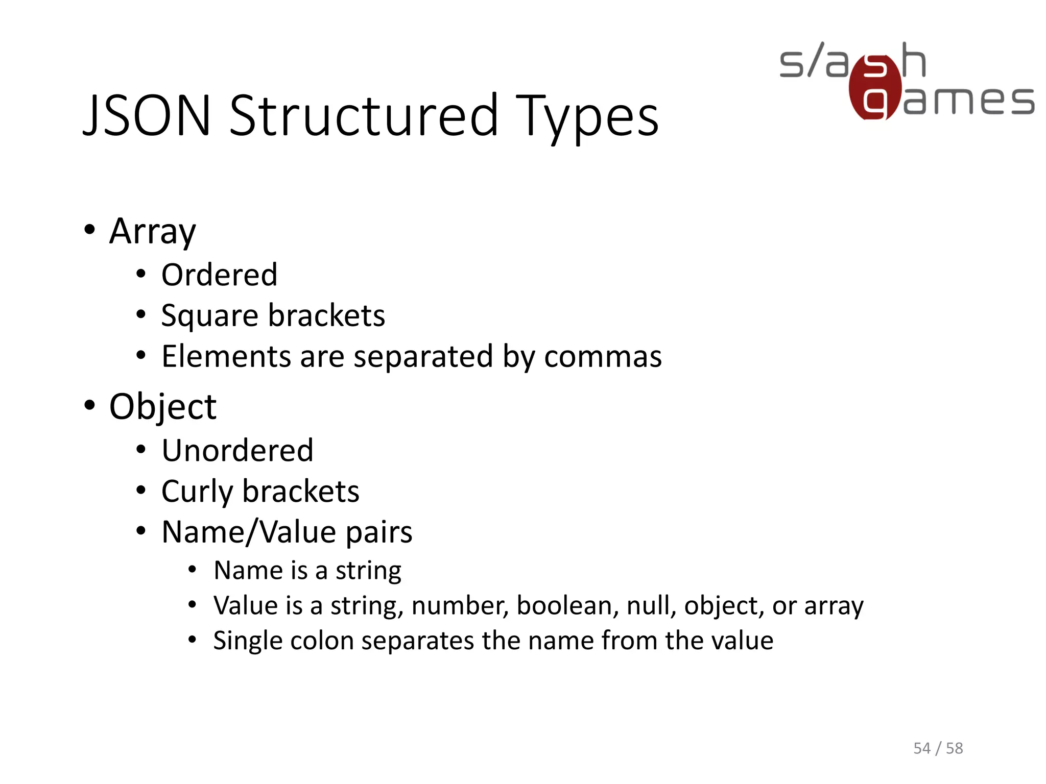 JSON Structured Types
• Array
• Ordered
• Square brackets
• Elements are separated by commas
• Object
• Unordered
• Curly brackets
• Name/Value pairs
• Name is a string
• Value is a string, number, boolean, null, object, or array
• Single colon separates the name from the value
54 / 58
 