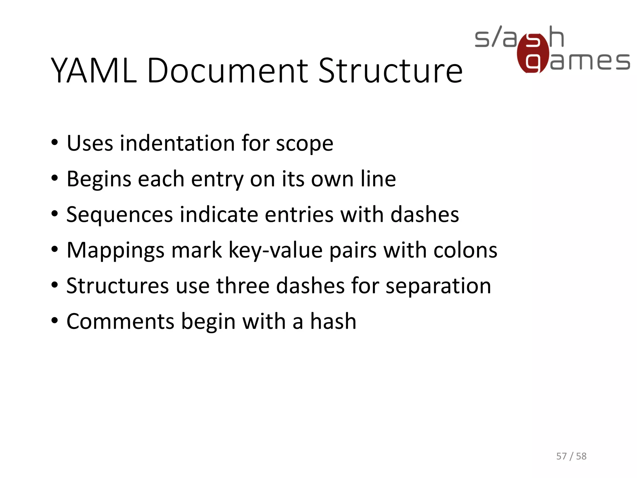 YAML Document Structure
• Uses indentation for scope
• Begins each entry on its own line
• Sequences indicate entries with dashes
• Mappings mark key-value pairs with colons
• Structures use three dashes for separation
• Comments begin with a hash
57 / 58
 