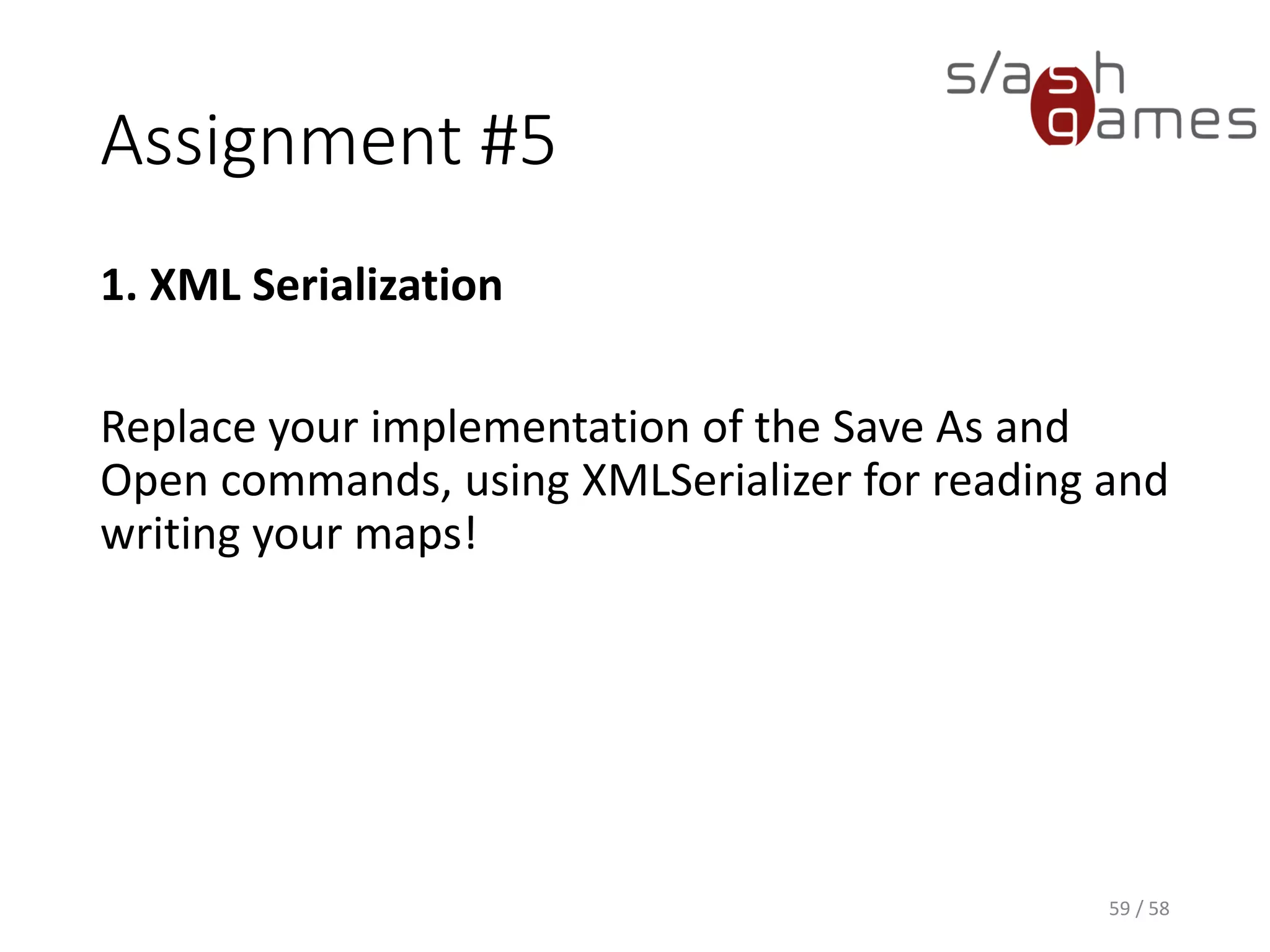 Assignment #5
1. XML Serialization
Replace your implementation of the Save As and
Open commands, using XMLSerializer for reading and
writing your maps!
59 / 58
 