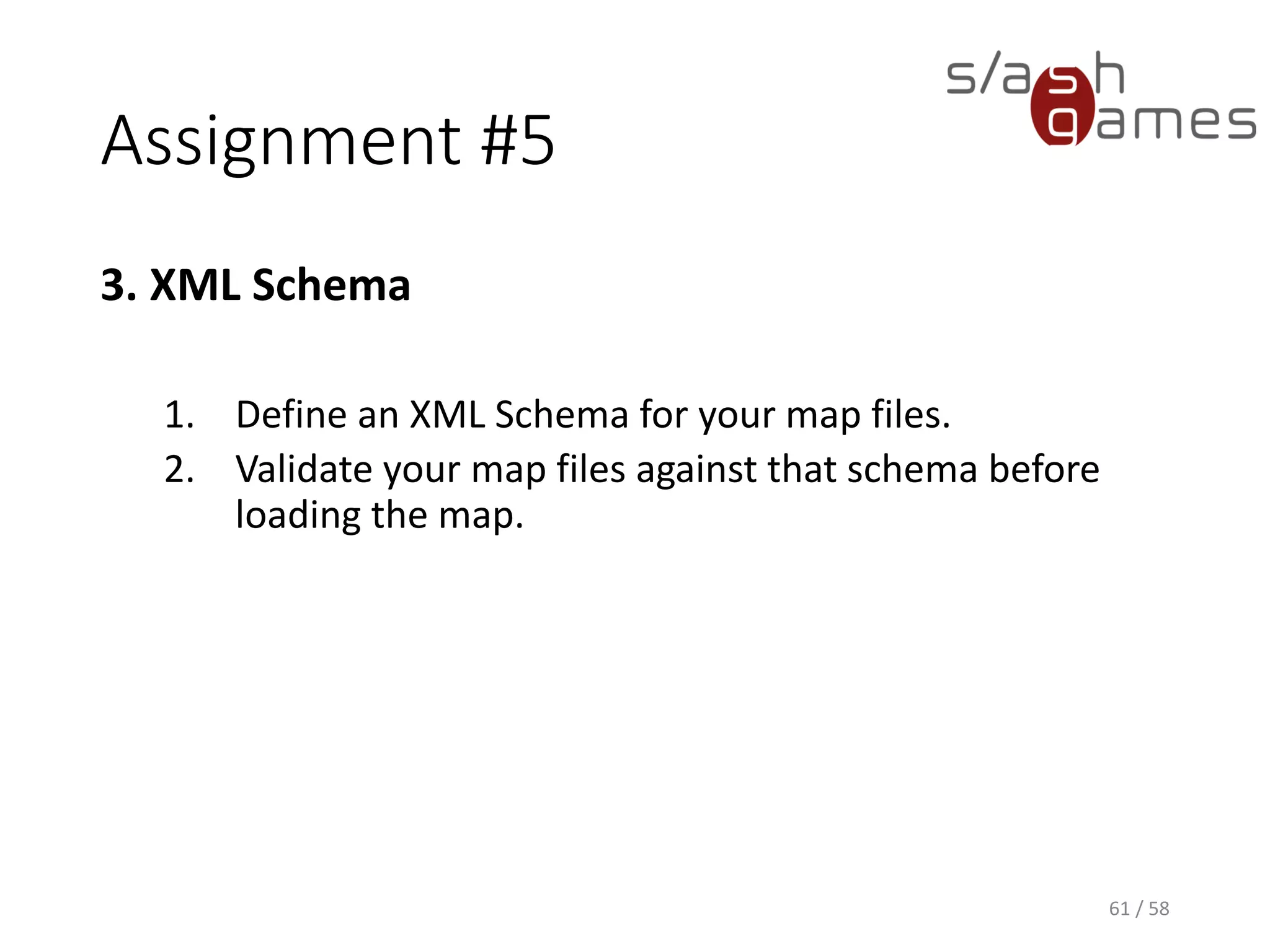 Assignment #5
3. XML Schema
1. Define an XML Schema for your map files.
1. Specify the root element of the XML map document in the
schema.
2. Define all required complex types in the schema (e.g. Map,
MapTile, Vector2I).
2. Validate your map files against that schema before
loading the map.
61 / 58
 
