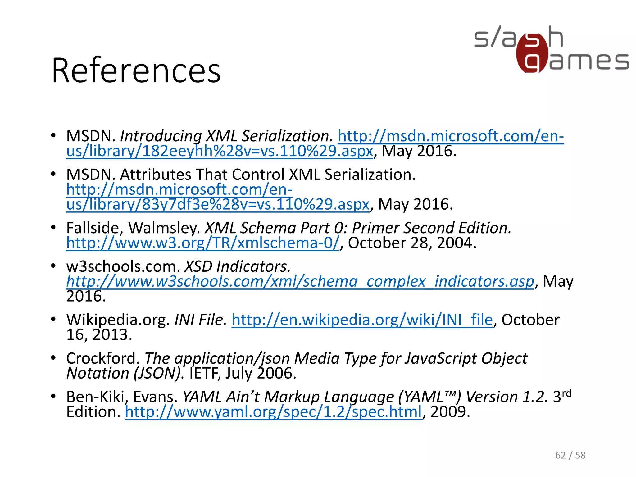References
• MSDN. Introducing XML Serialization. http://msdn.microsoft.com/en-
us/library/182eeyhh%28v=vs.110%29.aspx, May 2016.
• MSDN. Attributes That Control XML Serialization.
http://msdn.microsoft.com/en-
us/library/83y7df3e%28v=vs.110%29.aspx, May 2016.
• Fallside, Walmsley. XML Schema Part 0: Primer Second Edition.
http://www.w3.org/TR/xmlschema-0/, October 28, 2004.
• w3schools.com. XSD Indicators.
http://www.w3schools.com/xml/schema_complex_indicators.asp, May
2016.
• Wikipedia.org. INI File. http://en.wikipedia.org/wiki/INI_file, October
16, 2013.
• Crockford. The application/json Media Type for JavaScript Object
Notation (JSON). IETF, July 2006.
• Ben-Kiki, Evans. YAML Ain’t Markup Language (YAML™) Version 1.2. 3rd
Edition. http://www.yaml.org/spec/1.2/spec.html, 2009.
62 / 58
 