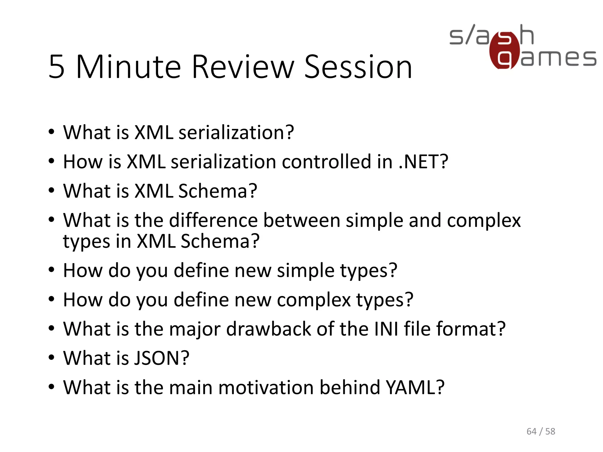 5 Minute Review Session
• What is XML serialization?
• How is XML serialization controlled in .NET?
• What is XML Schema?
• What is the difference between simple and complex
types in XML Schema?
• How do you define new simple types?
• How do you define new complex types?
• What is the major drawback of the INI file format?
• What is JSON?
• What is the main motivation behind YAML?
64 / 58
 
