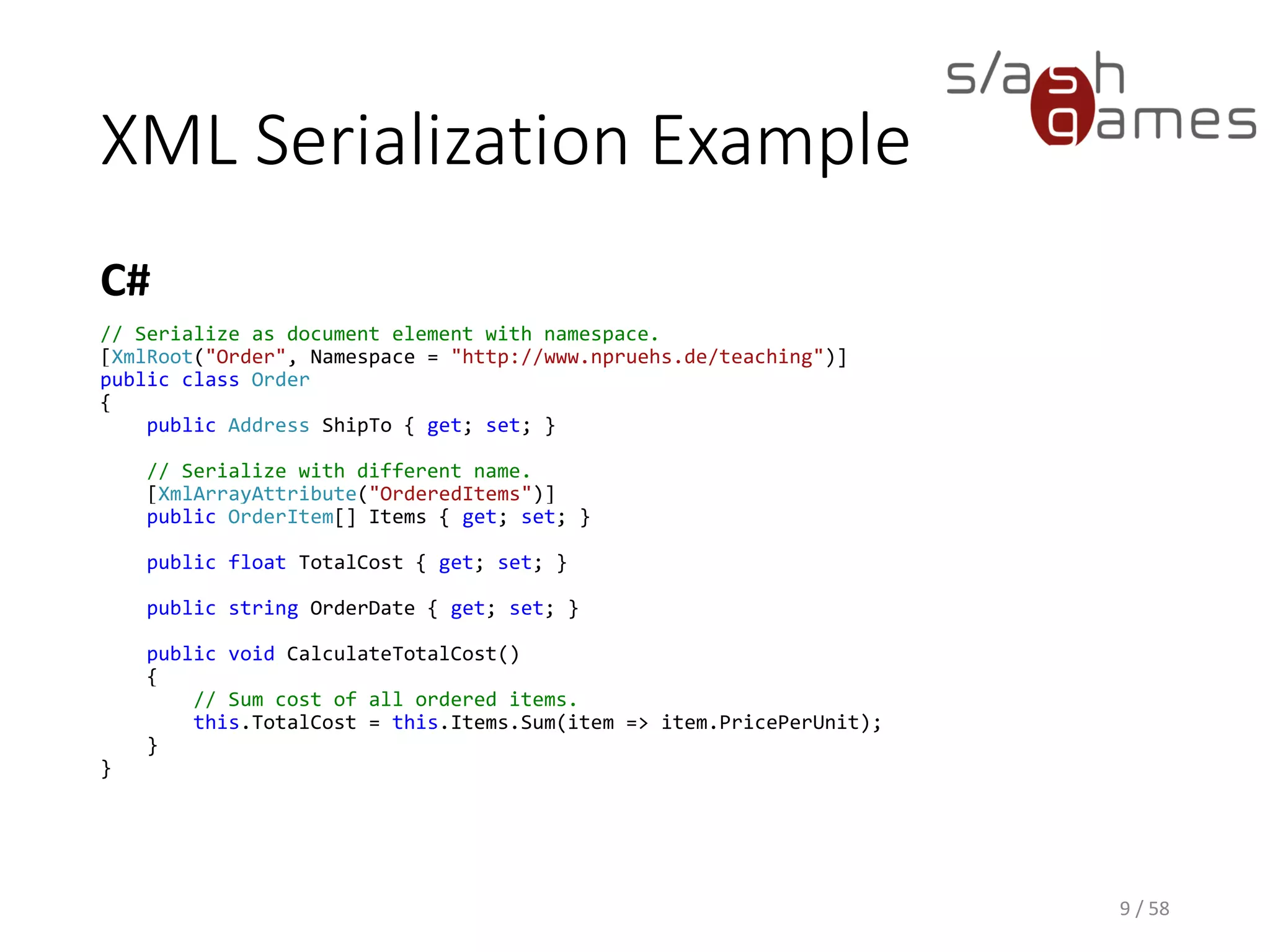 XML Serialization Example
C#
9 / 58
// Serialize as document element with namespace.
[XmlRoot("Order", Namespace = "http://www.npruehs.de/teaching")]
public class Order
{
public Address ShipTo { get; set; }
// Serialize with different name.
[XmlArrayAttribute("OrderedItems")]
public OrderItem[] Items { get; set; }
public float TotalCost { get; set; }
public string OrderDate { get; set; }
public void CalculateTotalCost()
{
// Sum cost of all ordered items.
this.TotalCost = this.Items.Sum(item => item.PricePerUnit);
}
}
 