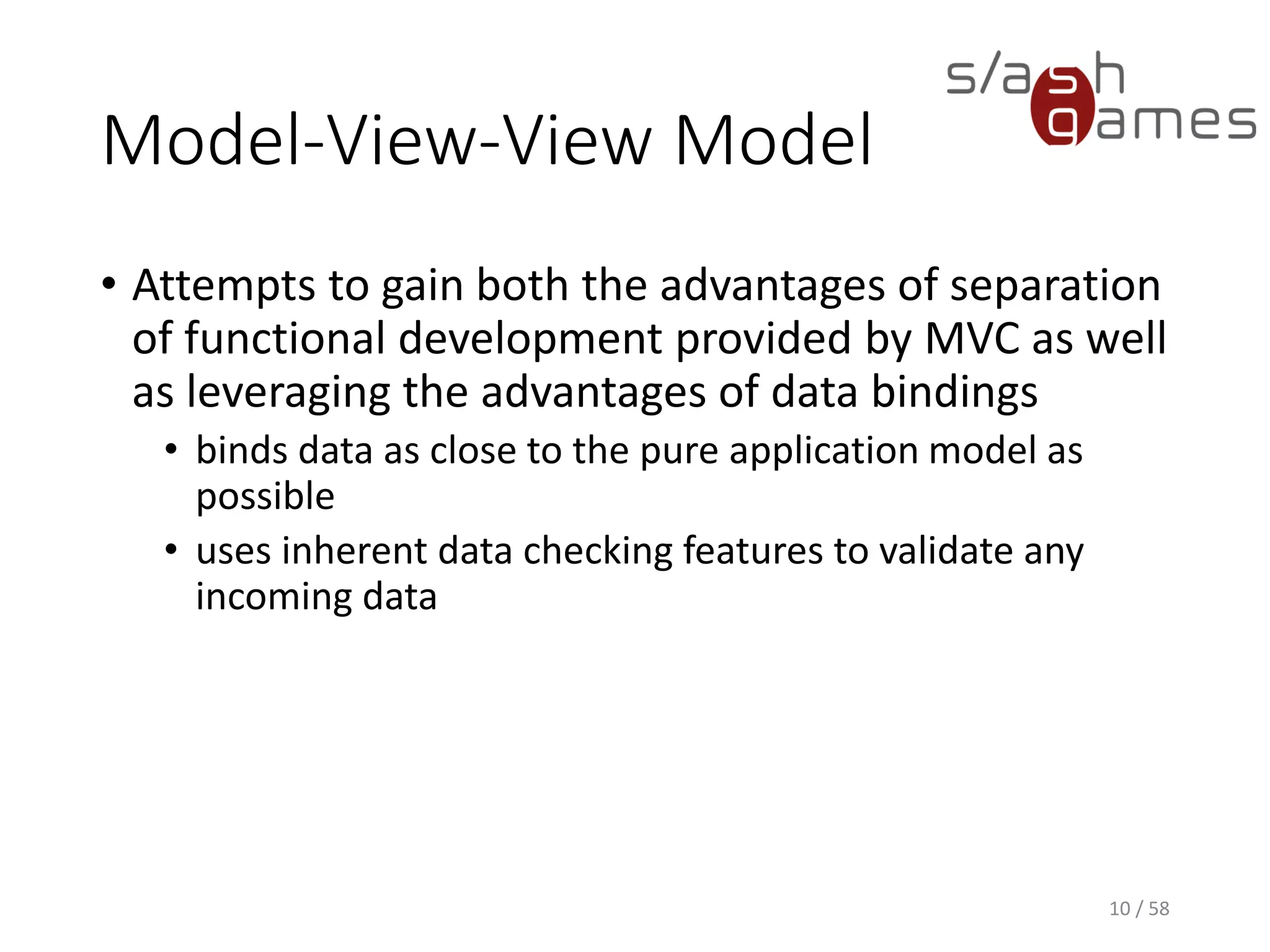 Where Is The Controller?
• Substituted by bindings
• Synchronize the view model and view
• Key enablers of the pattern
• Controller sometimes included anyway
• Ongoing area of discussion regarding the standardization
of the MVVM pattern
10 / 58
 
