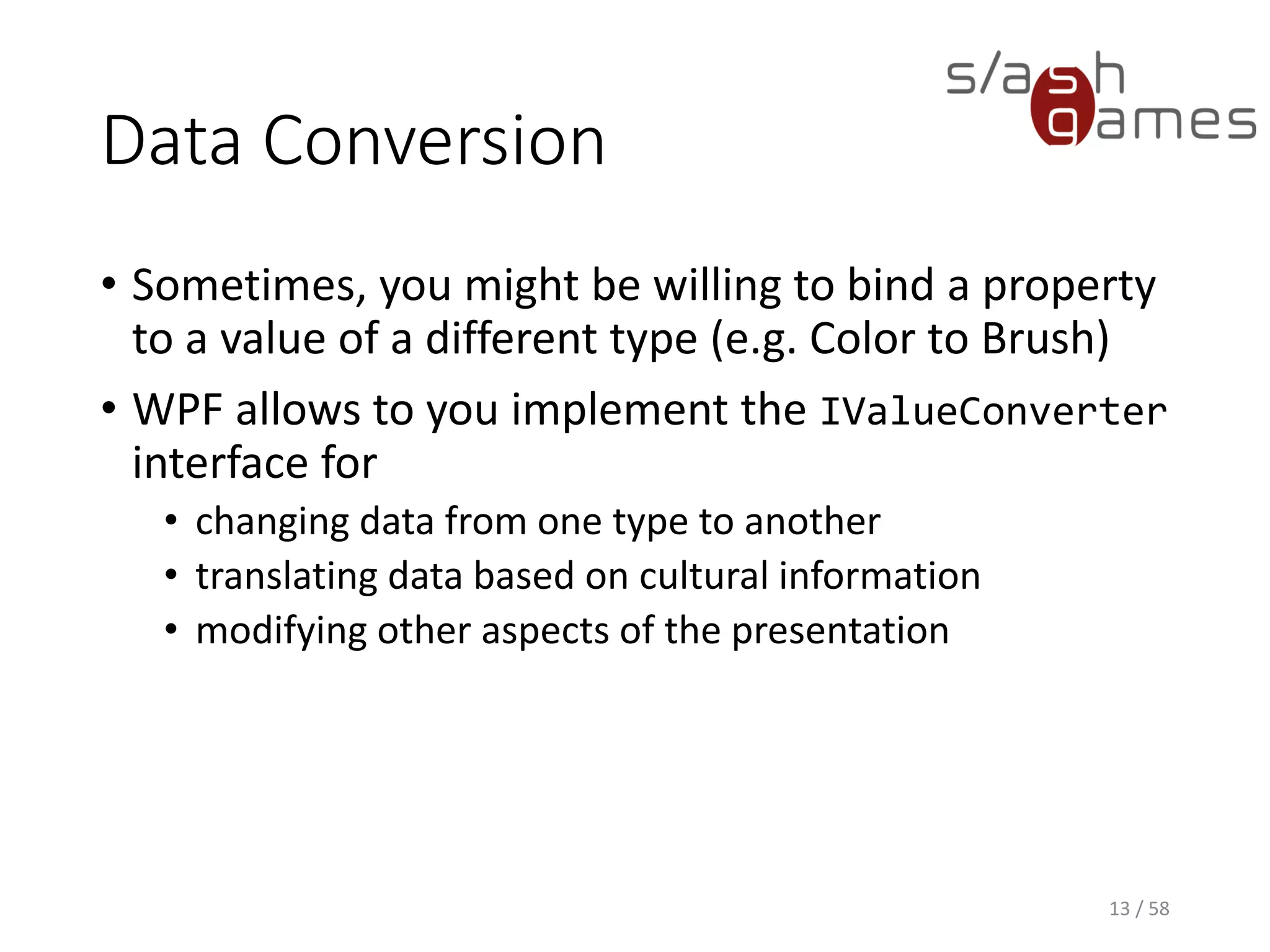 Data Conversion
XAML
13 / 58
<Window x:Class="DataConversionExample.MainWindow"
xmlns="http://schemas.microsoft.com/winfx/2006/xaml/presentation"
xmlns:x="http://schemas.microsoft.com/winfx/2006/xaml"
xmlns:d="http://schemas.microsoft.com/expression/blend/2008"
xmlns:mc="http://schemas.openxmlformats.org/markup-compatibility/2006"
xmlns:local="clr-namespace:DataConversionExample"
mc:Ignorable="d"
Title="MainWindow" Height="350" Width="525">
<Window.Resources>
<local:NotConverter x:Key="NotConverter"/>
</Window.Resources>
<CheckBox
Content="Prohibited"
IsChecked="{Binding Allowed, Converter={StaticResource NotConverter}}">
</CheckBox>
</Window>
 