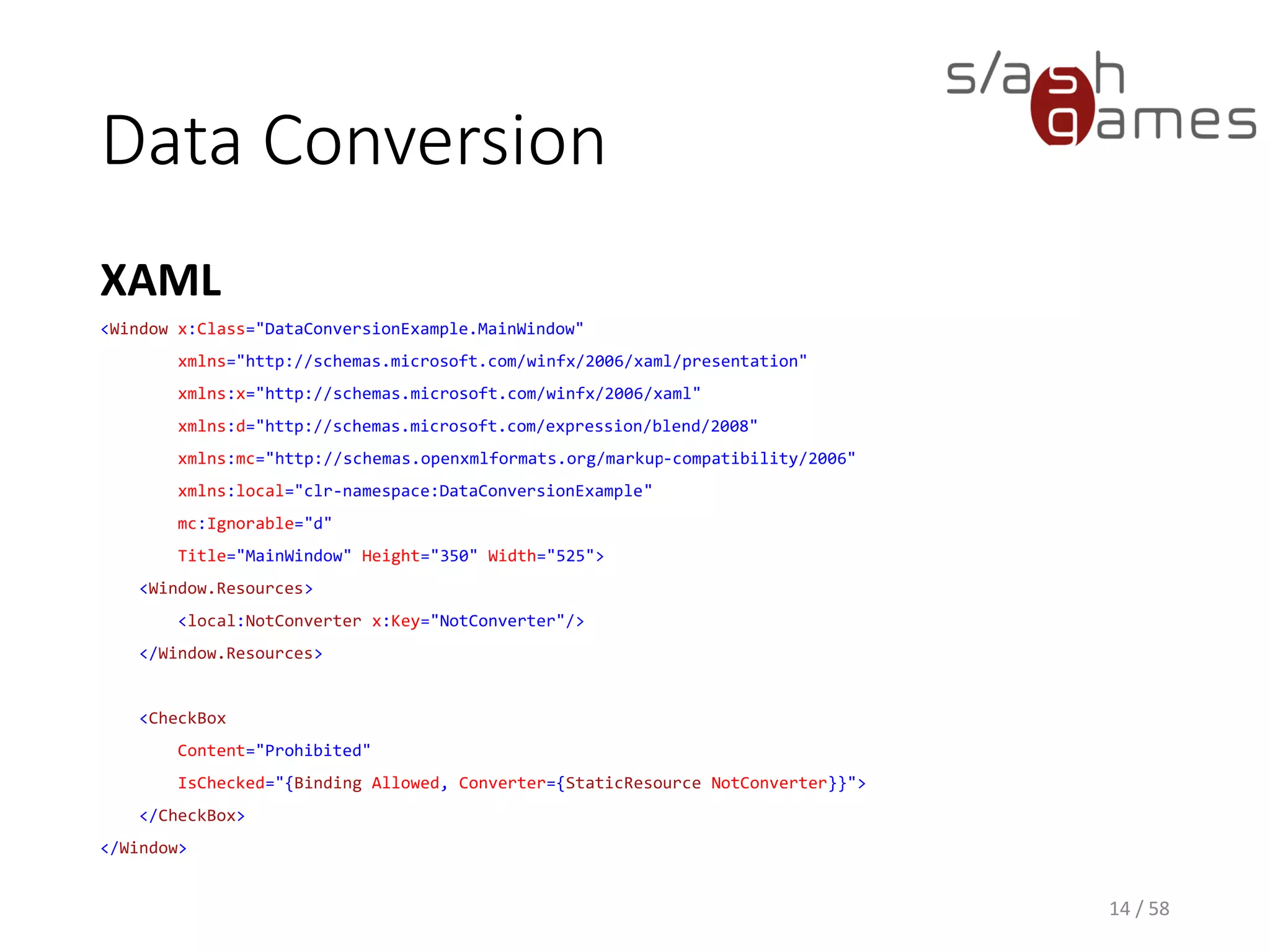 Data Conversion
C#
14 / 58
class NotConverter : IValueConverter
{
public object Convert(object value, Type targetType, object parameter, CultureInfo culture)
{
bool boolValue;
if (value == null || !bool.TryParse(value.ToString(), out boolValue)) return null;
return !boolValue;
}
public object ConvertBack(object value, Type targetType, object parameter, CultureInfo culture)
{
return new NotImplementedException();
}
}
 