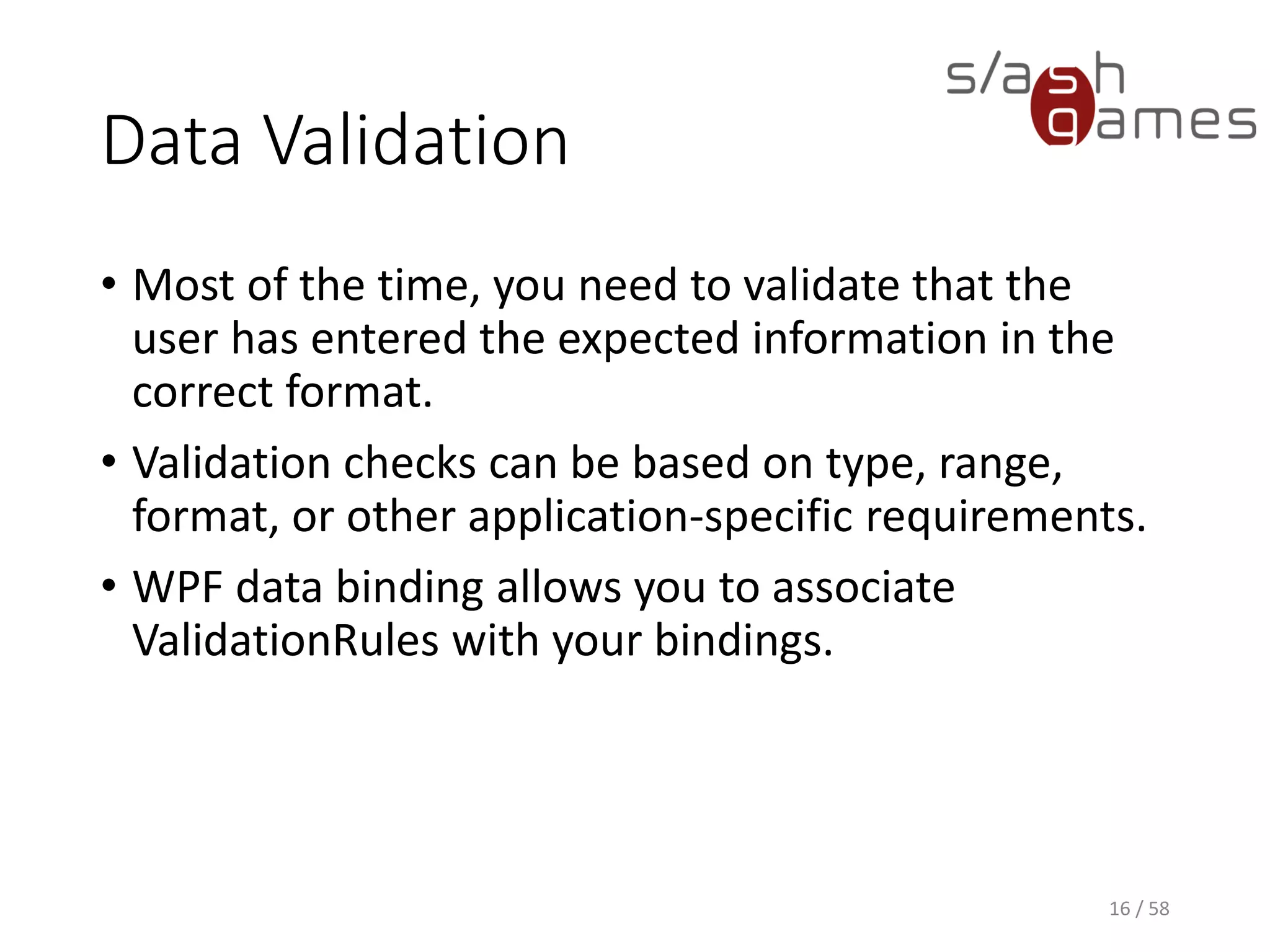 Data Validation
XAML
16 / 58
<Application x:Class="DataValidationExample.App"
xmlns="http://schemas.microsoft.com/winfx/2006/xaml/presentation"
xmlns:x="http://schemas.microsoft.com/winfx/2006/xaml"
xmlns:local="clr-namespace:DataValidationExample"
StartupUri="MainWindow.xaml">
<Application.Resources>
<ControlTemplate x:Key="ErrorLabel">
<StackPanel>
<Border BorderBrush="Red" BorderThickness="1">
<AdornedElementPlaceholder Name="MyAdorner" />
</Border>
<TextBlock
Foreground="Red"
FontSize="8pt"
Text="{Binding ElementName=MyAdorner,
Path=AdornedElement.(Validation.Errors)[0].ErrorContent}" />
</StackPanel>
</ControlTemplate>
</Application.Resources>
</Application>
 