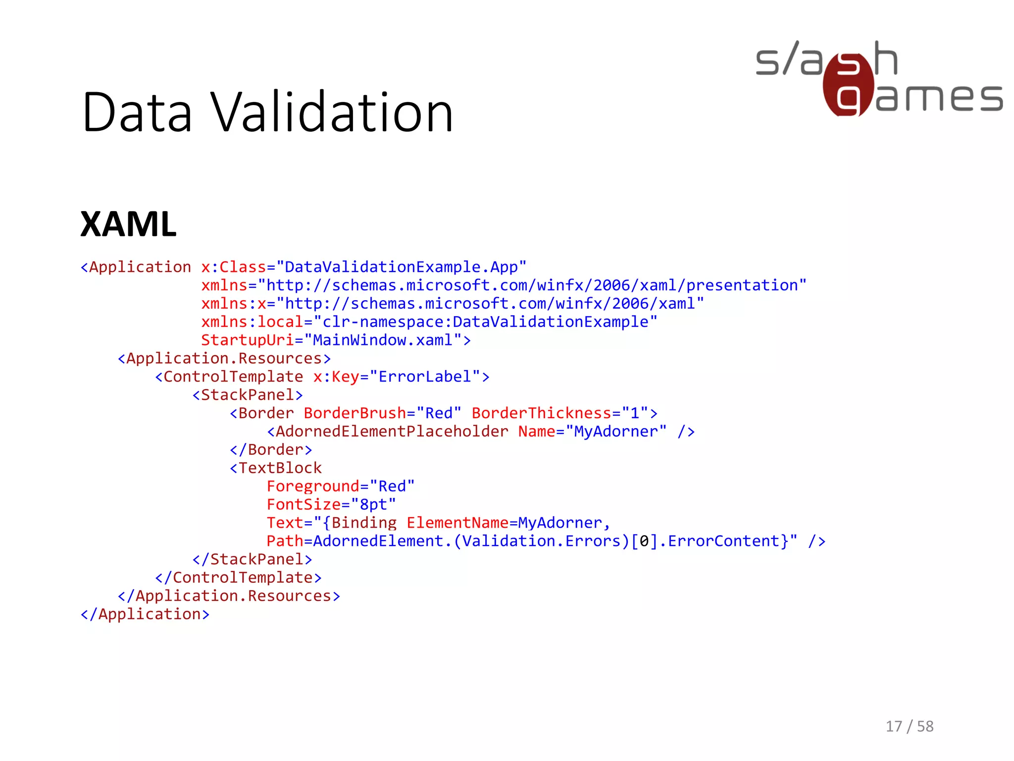 Data Validation
XAML
17 / 58
<Window x:Class="DataValidationExample.MainWindow"
xmlns="http://schemas.microsoft.com/winfx/2006/xaml/presentation"
xmlns:x="http://schemas.microsoft.com/winfx/2006/xaml"
xmlns:d="http://schemas.microsoft.com/expression/blend/2008"
xmlns:mc="http://schemas.openxmlformats.org/markup-compatibility/2006"
xmlns:local="clr-namespace:DataValidationExample"
mc:Ignorable="d"
Title="MainWindow" Height="350" Width="525">
<TextBox Validation.ErrorTemplate="{StaticResource ErrorLabel}">
<TextBox.Text>
<Binding Path="Name">
<Binding.ValidationRules>
<local:StringNotEmptyValidationRule />
</Binding.ValidationRules>
</Binding>
</TextBox.Text>
</TextBox>
</Window>
 