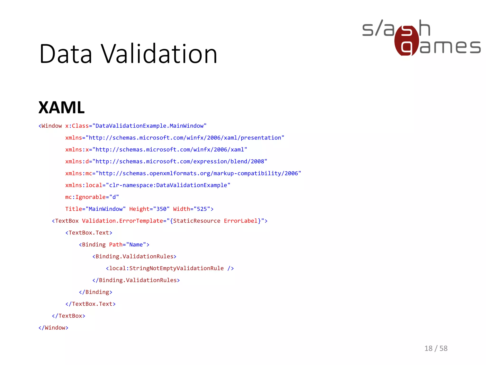 Data Validation
C#
18 / 58
public class StringNotEmptyValidationRule : ValidationRule
{
public override ValidationResult Validate(object value, CultureInfo cultureInfo)
{
var s = value as string;
if (s == null || string.IsNullOrEmpty(s))
{
return new ValidationResult(false, "Must not be empty.");
}
return ValidationResult.ValidResult;
}
}
 