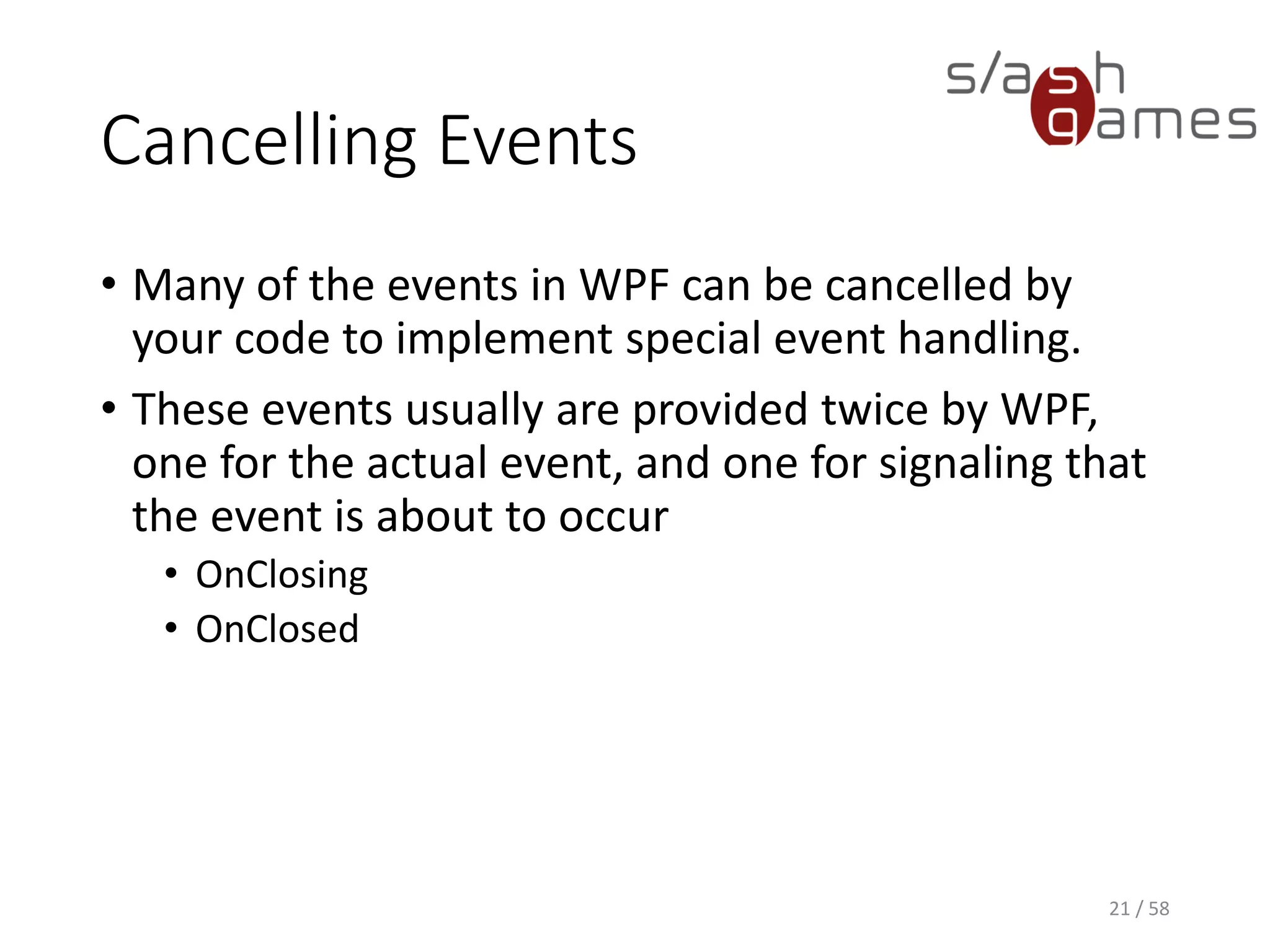 Cancelling Events
WPF
21 / 58
<Window x:Class="CancelEventExample.MainWindow"
xmlns="http://schemas.microsoft.com/winfx/2006/xaml/presentation"
xmlns:x="http://schemas.microsoft.com/winfx/2006/xaml"
xmlns:d="http://schemas.microsoft.com/expression/blend/2008"
xmlns:mc="http://schemas.openxmlformats.org/markup-compatibility/2006"
xmlns:local="clr-namespace:CancelEventExample"
mc:Ignorable="d"
Title="MainWindow" Height="350" Width="525" Closing="MainWindow_OnClosing">
 
