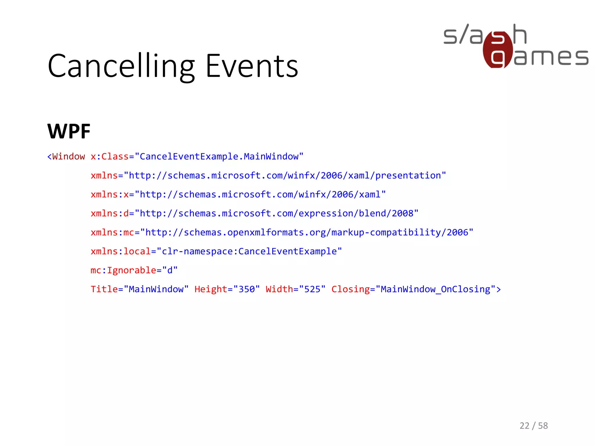 Cancelling Events
C#
22 / 58
private void MainWindow_OnClosing(object sender, CancelEventArgs e)
{
var result = MessageBox.Show(
"Do you want to save your progress before exiting?",
"Unsaved Data",
MessageBoxButton.YesNo,
MessageBoxImage.Question,
MessageBoxResult.Yes);
if (result == MessageBoxResult.Yes)
{
e.Cancel = true;
// Show save file dialog.
}
}
 