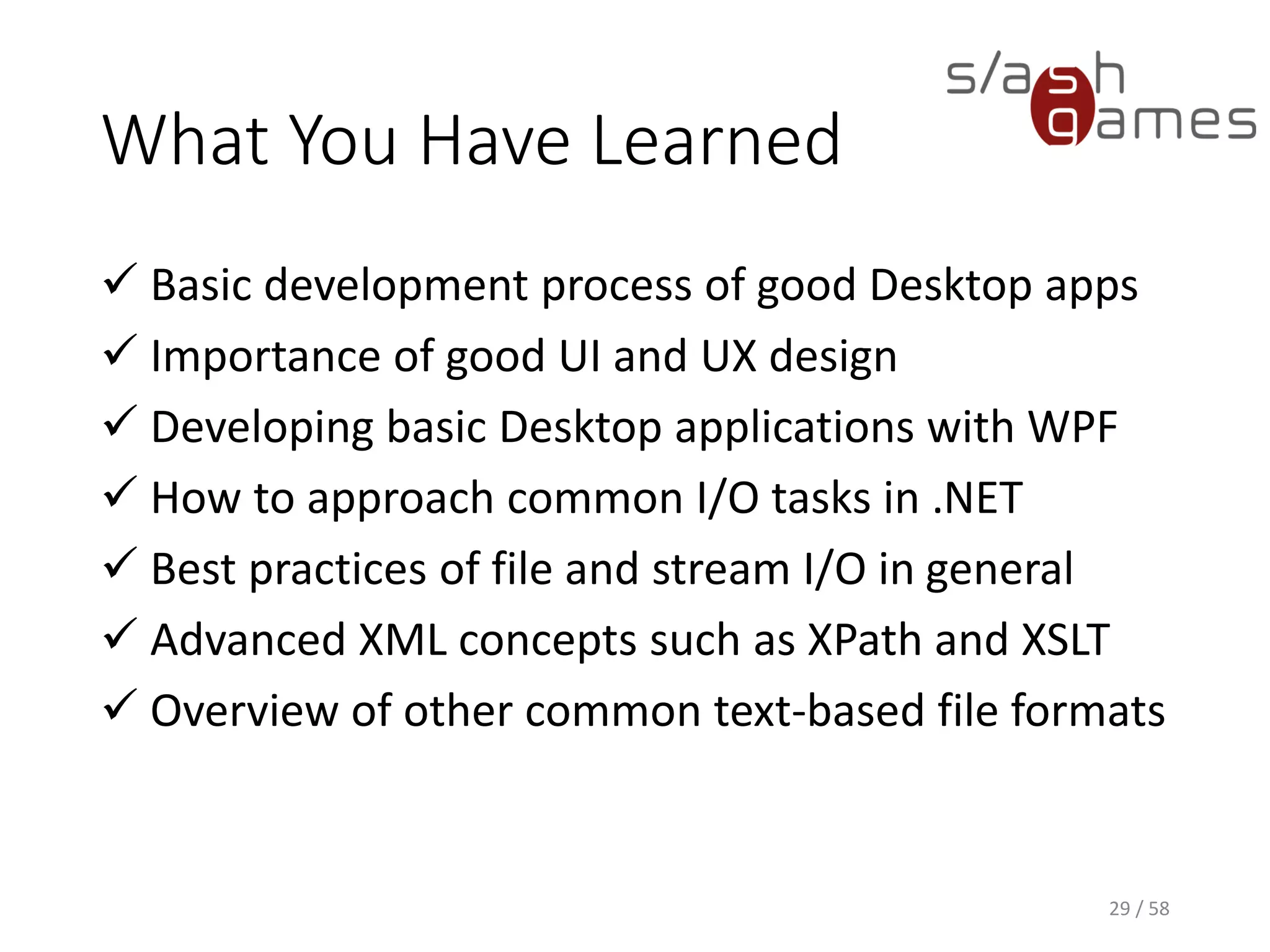 What You Have Learned
 How to use reflections to your advantage
 How to create reactive UIs with worker threads
 How to implement an undo/redo stack
 How to interact with the Windows shell
 How to globalize and localize WPF applications
 How to properly set up automatic tests
How to work in teams using GitFlow
29 / 58
 