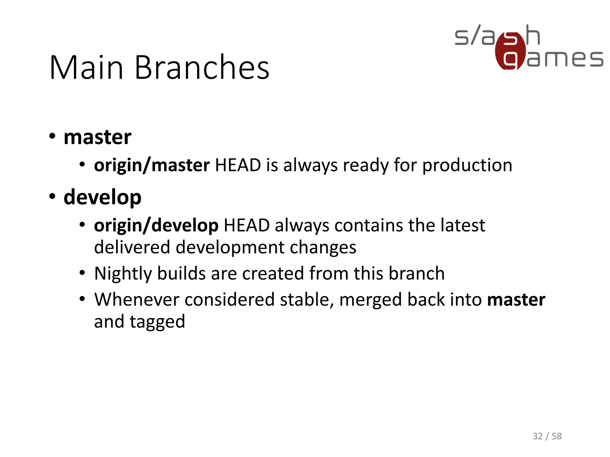 Main Branches
• master
• origin/master HEAD is always ready for production
• develop
• origin/develop HEAD always contains the latest
delivered development changes
• Nightly builds are created from this branch
• Whenever considered stable, merged back into master
and tagged
32 / 58
 