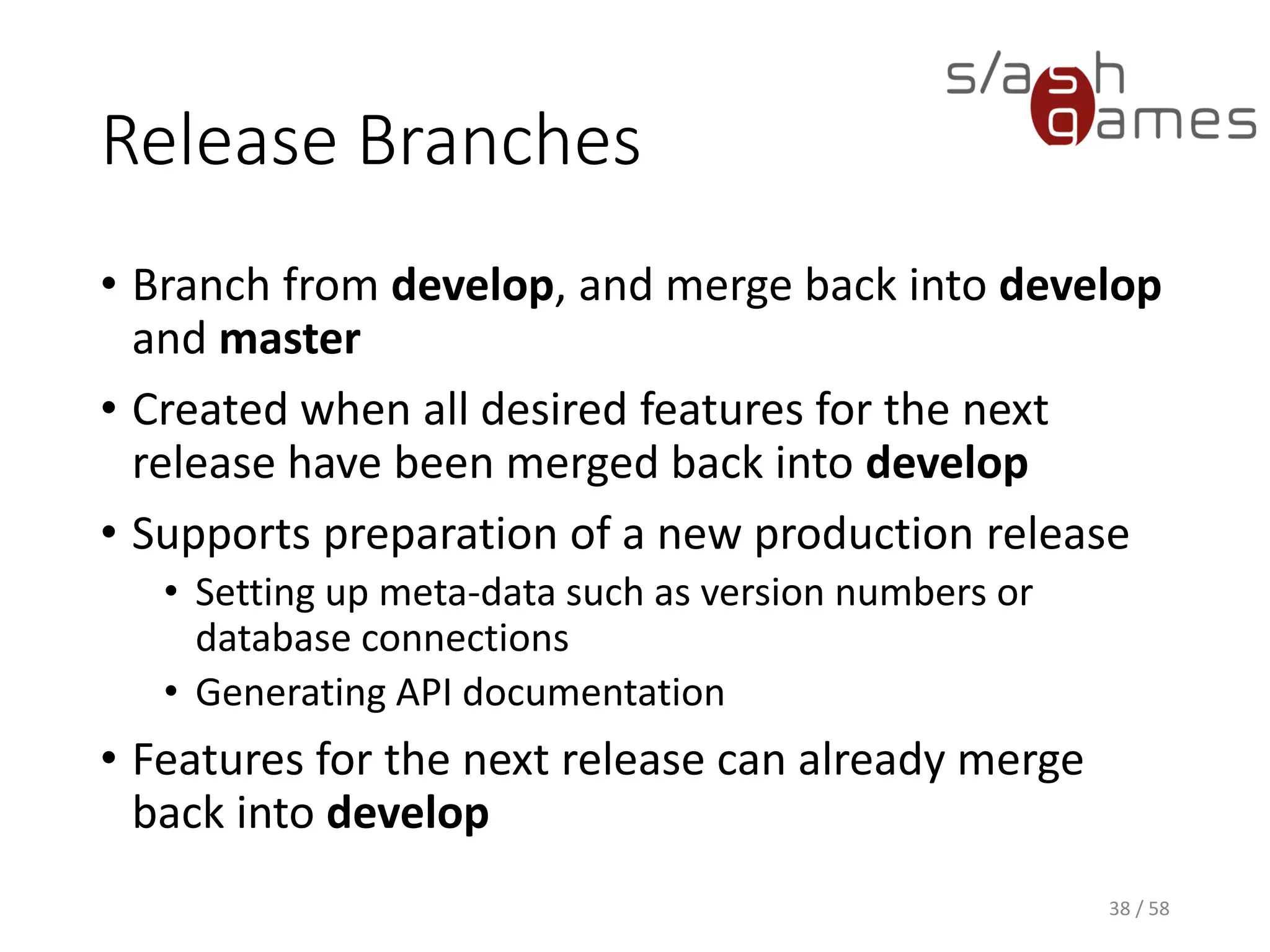 Release Branches
• Branch from develop, and merge back into develop
and master
• Created when all desired features for the next
release have been merged back into develop
• Supports preparation of a new production release
• Setting up meta-data such as version numbers or
database connections
• Generating API documentation
• Features for the next release can already merge
back into develop
38 / 58
 