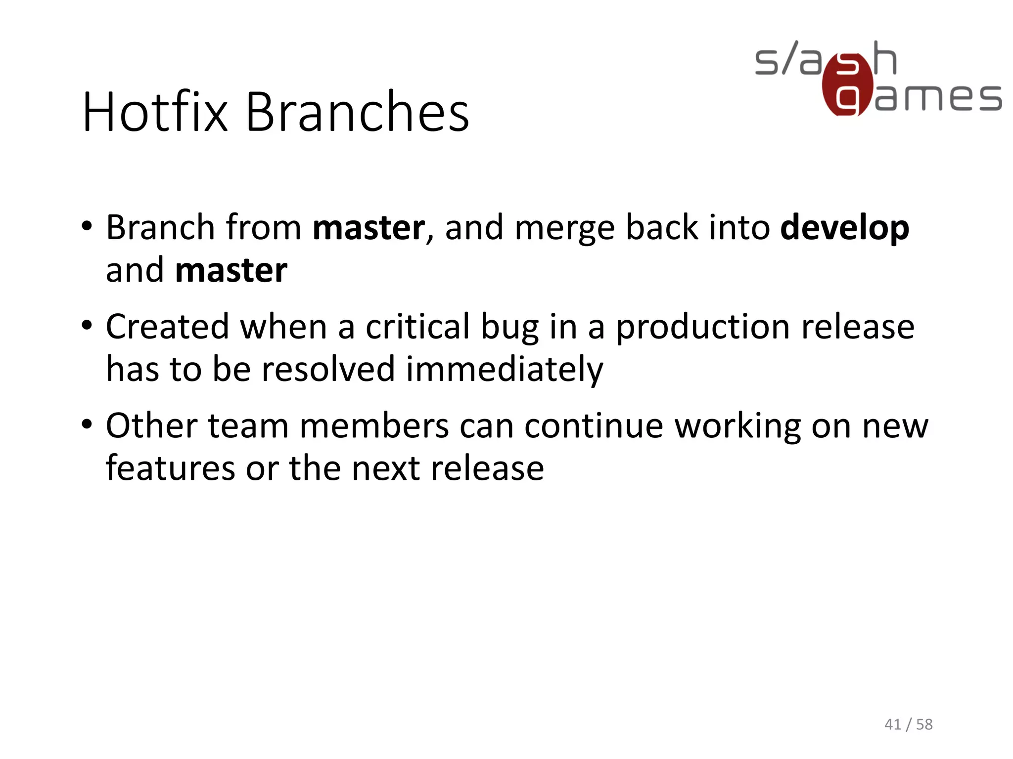 Hotfix Branches
• Branch from master, and merge back into develop
and master
• Created when a critical bug in a production release
has to be resolved immediately
• Other team members can continue working on new
features or the next release
41 / 58
 