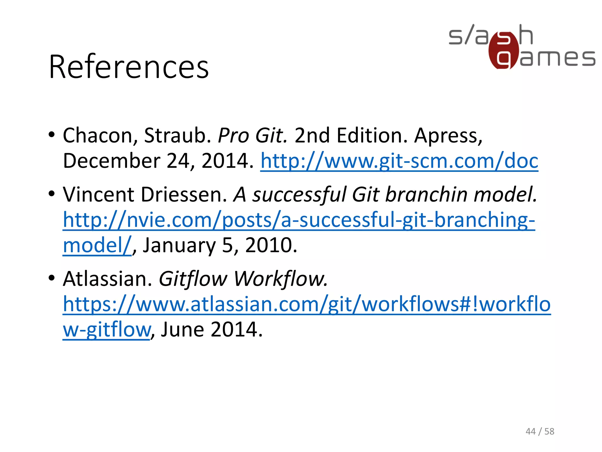 References
• Chacon, Straub. Pro Git. 2nd Edition. Apress,
December 24, 2014. http://www.git-scm.com/doc
• Vincent Driessen. A successful Git branchin model.
http://nvie.com/posts/a-successful-git-branching-
model/, January 5, 2010.
• Atlassian. Gitflow Workflow.
https://www.atlassian.com/git/workflows#!workflo
w-gitflow, June 2014.
44 / 58
 