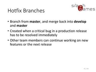 Hotfix Branches
• Branch from master, and merge back into develop
and master
• Created when a critical bug in a production release
has to be resolved immediately
• Other team members can continue working on new
features or the next release
41 / 58
 