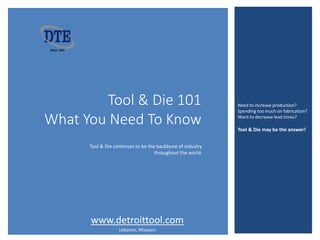 Tool & Die 101 – What You Need To Know
Tool & Die 101
What You Need To Know
Need to increase production?
Spending too much on fabrication?
Want to decrease lead times?
Tool & Die may be the answer!
Tool & Die continues to be the backbone of industry
throughout the world.
www.detroittool.com
Lebanon, Missouri
 