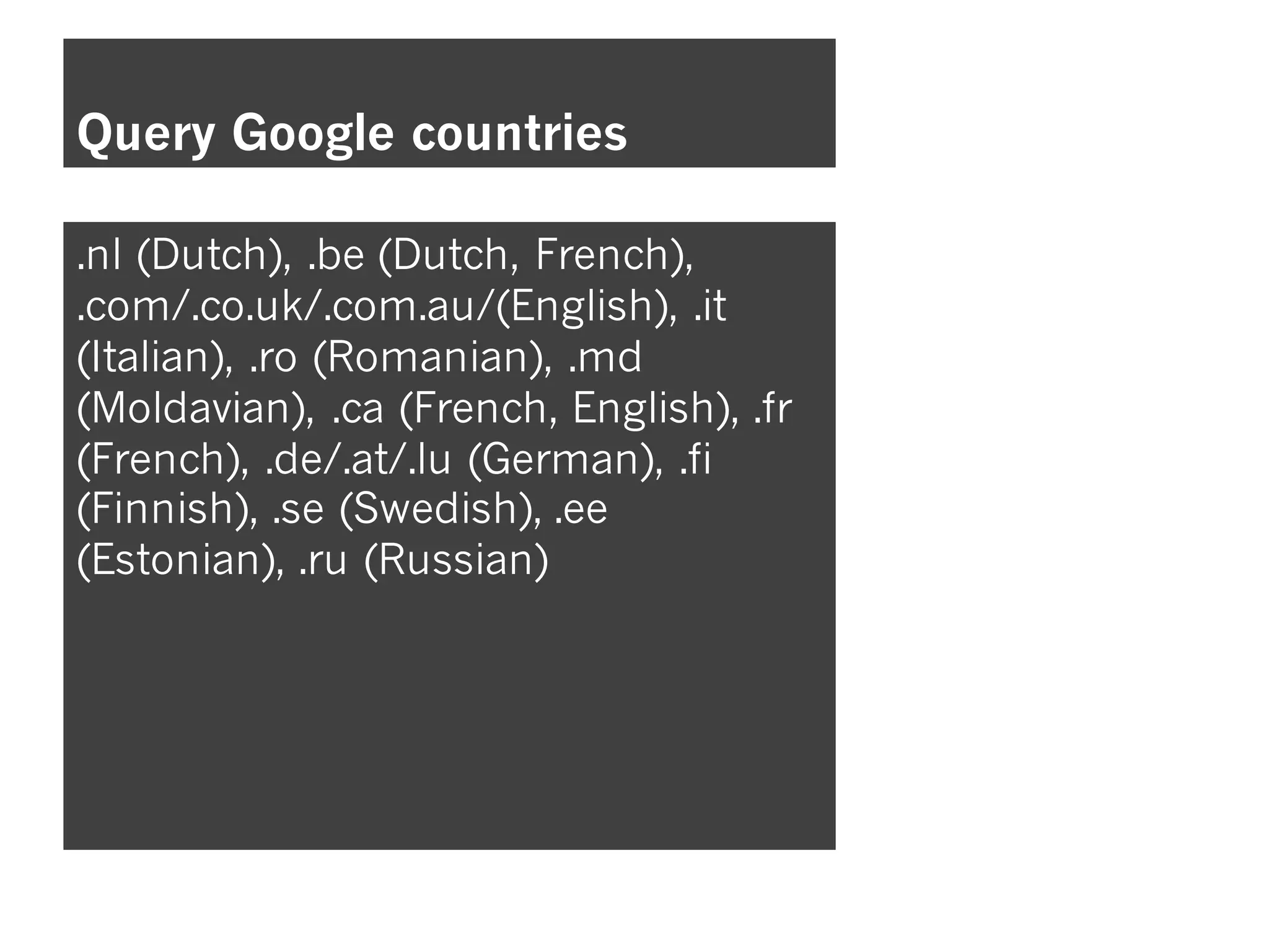 Query Google countries
.nl (Dutch), .be (Dutch, French),
.com/.co.uk/.com.au/(English), .it
(Italian), .ro (Romanian), .md
(Moldavian), .ca (French, English), .fr
(French), .de/.at/.lu (German), .fi
(Finnish), .se (Swedish), .ee
(Estonian), .ru (Russian)
 