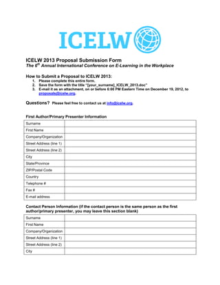 ICELW 2013 Proposal Submission Form
The 6th Annual International Conference on E-Learning in the Workplace

How to Submit a Proposal to ICELW 2013:
       1. Please complete this entire form.
       2. Save the form with the title “[your_surname]_ICELW_2013.doc”
       3. E-mail it as an attachment, on or before 6:00 PM Eastern Time on December 19, 2012, to
          proposals@icelw.org.

Questions? Please feel free to contact us at info@icelw.org.


First Author/Primary Presenter Information
Surname                    Toole
First Name                 Tony
Company/Organization       Swansea Metropolitan University
Street Address (line 1)    Mount Pleasant
Street Address (line 2)
City                       Swansea
State/Province             Swansea
ZIP/Postal Code            SA1 6ED
Country                    Wales, UK
Telephone #                 07964894790
Fax #
E-mail address              tony.toole@e-college.ac

Contact Person Information (if the contact person is the same person as the first
author/primary presenter, you may leave this section blank)
Surname
First Name
Company/Organization
Street Address (line 1)
Street Address (line 2)
City
 