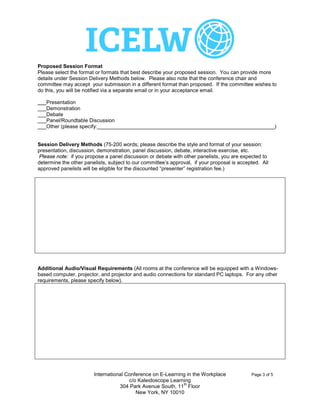 Proposed Session Format
Please select the format or formats that best describe your proposed session. You can provide more
details under Session Delivery Methods below. Please also note that the conference chair and
committee may accept your submission in a different format than proposed. If the committee wishes to
do this, you will be notified via a separate email or in your acceptance email.

 X
___Presentation
___Demonstration
___Debate
___Panel/Roundtable Discussion
___Other (please specify:_____________________________________________________________)


Session Delivery Methods (75-200 words; please describe the style and format of your session:
presentation, discussion, demonstration, panel discussion, debate, interactive exercise, etc.
 Please note: if you propose a panel discussion or debate with other panelists, you are expected to
determine the other panelists, subject to our committee’s approval, if your proposal is accepted. All
approved panelists will be eligible for the discounted “presenter” registration fee.)


  The session delivery method will be a standard presentation using an appropriate
  selection of Outlook slides. For a 30 minute session length it is proposed that this
  should be structured as 20 minutes for the presentation followed by 10 minutes
  discussion.




Additional Audio/Visual Requirements (All rooms at the conference will be equipped with a Windows-
based computer, projector, and projector and audio connections for standard PC laptops. For any other
requirements, please specify below).

   Nothing additional required.




                        International Conference on E-Learning in the Workplace              Page 3 of 5
                                       c/o Kaleidoscope Learning
                                                             th
                                   304 Park Avenue South, 11 Floor
                                          New York, NY 10010
 