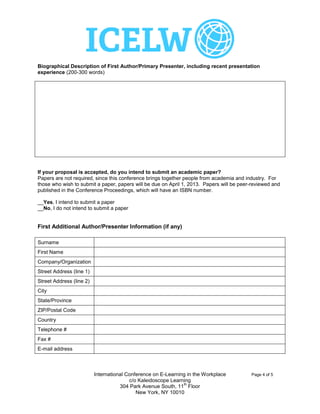 Biographical Description of First Author/Primary Presenter, including recent presentation
experience (200-300 words)


   Professor Tony Toole was Head of Electronics at Swansea Metropolitan University and then Dean
   of Faculty of Engineering at Carmarthenshire College before being appointed as Director of Online
   Services. He has managed over 20 large scale collaborative e-learning projects involving institutions
   across Wales, the UK and Europe with a total budget of over £3m.
   Tony has received two national awards for e-Learning innovation and has published widely on the
   subject. He was author of the EU eLearning Good Practice Guide and most recently presented at the
   ALT-C Conference in Manchester, UK, in September 2012 and the JISC Innovating e-Learning Online
   Conference in November 2012.




If your proposal is accepted, do you intend to submit an academic paper?
Papers are not required, since this conference brings together people from academia and industry. For
those who wish to submit a paper, papers will be due on April 1, 2013. Papers will be peer-reviewed and
published in the Conference Proceedings, which will have an ISBN number.

X
__Yes, I intend to submit a paper
__No, I do not intend to submit a paper


First Additional Author/Presenter Information (if any)

Surname
First Name
Company/Organization
Street Address (line 1)
Street Address (line 2)
City
State/Province
ZIP/Postal Code
Country
Telephone #
Fax #
E-mail address



                          International Conference on E-Learning in the Workplace          Page 4 of 5
                                         c/o Kaleidoscope Learning
                                                               th
                                     304 Park Avenue South, 11 Floor
                                            New York, NY 10010
 