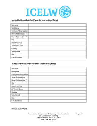 Second Additional Author/Presenter Information (if any)

Surname
First Name
Company/Organization
Street Address (line 1)
Street Address (line 2)
City
State/Province
ZIP/Postal Code
Country
Telephone #
Fax #
E-mail address


Third Additional Author/Presenter Information (if any)

Surname
First Name
Company/Organization
Street Address (line 1)
Street Address (line 2)
City
State/Province
ZIP/Postal Code
Country
Telephone #
Fax #
E-mail address




END OF DOCUMENT


                          International Conference on E-Learning in the Workplace   Page 5 of 5
                                         c/o Kaleidoscope Learning
                                                               th
                                     304 Park Avenue South, 11 Floor
                                            New York, NY 10010
 