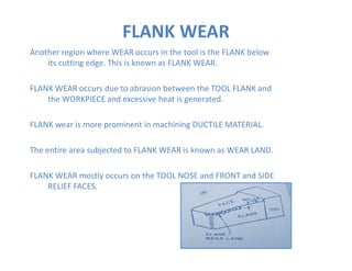 Another region where WEAR occurs in the tool is the FLANK below
its cutting edge. This is known as FLANK WEAR.
FLANK WEAR occurs due to abrasion between the TOOL FLANK and
the WORKPIECE and excessive heat is generated.
FLANK wear is more prominent in machining DUCTILE MATERIAL.
FLANK WEAR
The entire area subjected to FLANK WEAR is known as WEAR LAND.
FLANK WEAR mostly occurs on the TOOL NOSE and FRONT and SIDE
RELIEF FACES.
 