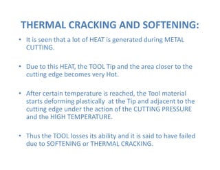 THERMAL CRACKING AND SOFTENING:
• It is seen that a lot of HEAT is generated during METAL
CUTTING.
• Due to this HEAT, the TOOL Tip and the area closer to the
cutting edge becomes very Hot.
• After certain temperature is reached, the Tool material
starts deforming plastically at the Tip and adjacent to the
cutting edge under the action of the CUTTING PRESSURE
and the HIGH TEMPERATURE.
• Thus the TOOL losses its ability and it is said to have failed
due to SOFTENING or THERMAL CRACKING.
 